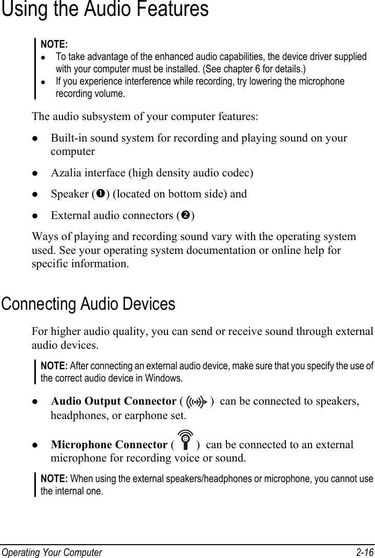  Operating Your Computer  2-16 Using the Audio Features NOTE: z To take advantage of the enhanced audio capabilities, the device driver supplied with your computer must be installed. (See chapter 6 for details.) z If you experience interference while recording, try lowering the microphone recording volume.  The audio subsystem of your computer features: z Built-in sound system for recording and playing sound on your computer z Azalia interface (high density audio codec) z Speaker (n) (located on bottom side) and z External audio connectors (o) Ways of playing and recording sound vary with the operating system used. See your operating system documentation or online help for specific information. Connecting Audio Devices For higher audio quality, you can send or receive sound through external audio devices. NOTE: After connecting an external audio device, make sure that you specify the use of the correct audio device in Windows.  z Audio Output Connector (   )  can be connected to speakers, headphones, or earphone set. z Microphone Connector (   )  can be connected to an external microphone for recording voice or sound. NOTE: When using the external speakers/headphones or microphone, you cannot use the internal one.  