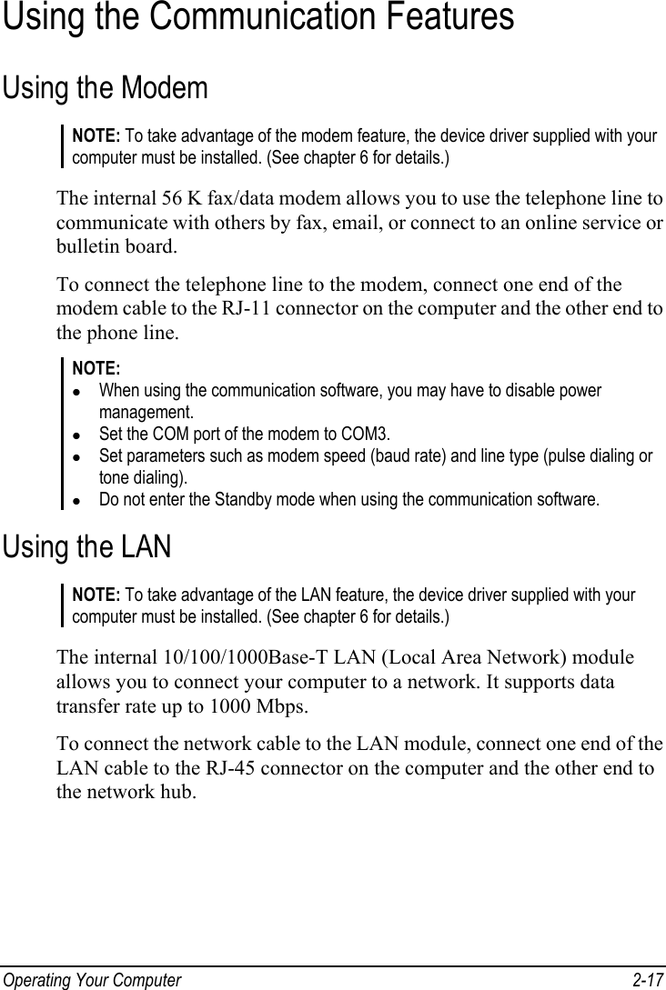 Operating Your Computer  2-17 Using the Communication Features Using the Modem NOTE: To take advantage of the modem feature, the device driver supplied with your computer must be installed. (See chapter 6 for details.)  The internal 56 K fax/data modem allows you to use the telephone line to communicate with others by fax, email, or connect to an online service or bulletin board. To connect the telephone line to the modem, connect one end of the modem cable to the RJ-11 connector on the computer and the other end to the phone line. NOTE: z When using the communication software, you may have to disable power management. z Set the COM port of the modem to COM3. z Set parameters such as modem speed (baud rate) and line type (pulse dialing or tone dialing). z Do not enter the Standby mode when using the communication software.  Using the LAN NOTE: To take advantage of the LAN feature, the device driver supplied with your computer must be installed. (See chapter 6 for details.)  The internal 10/100/1000Base-T LAN (Local Area Network) module allows you to connect your computer to a network. It supports data transfer rate up to 1000 Mbps. To connect the network cable to the LAN module, connect one end of the LAN cable to the RJ-45 connector on the computer and the other end to the network hub. 