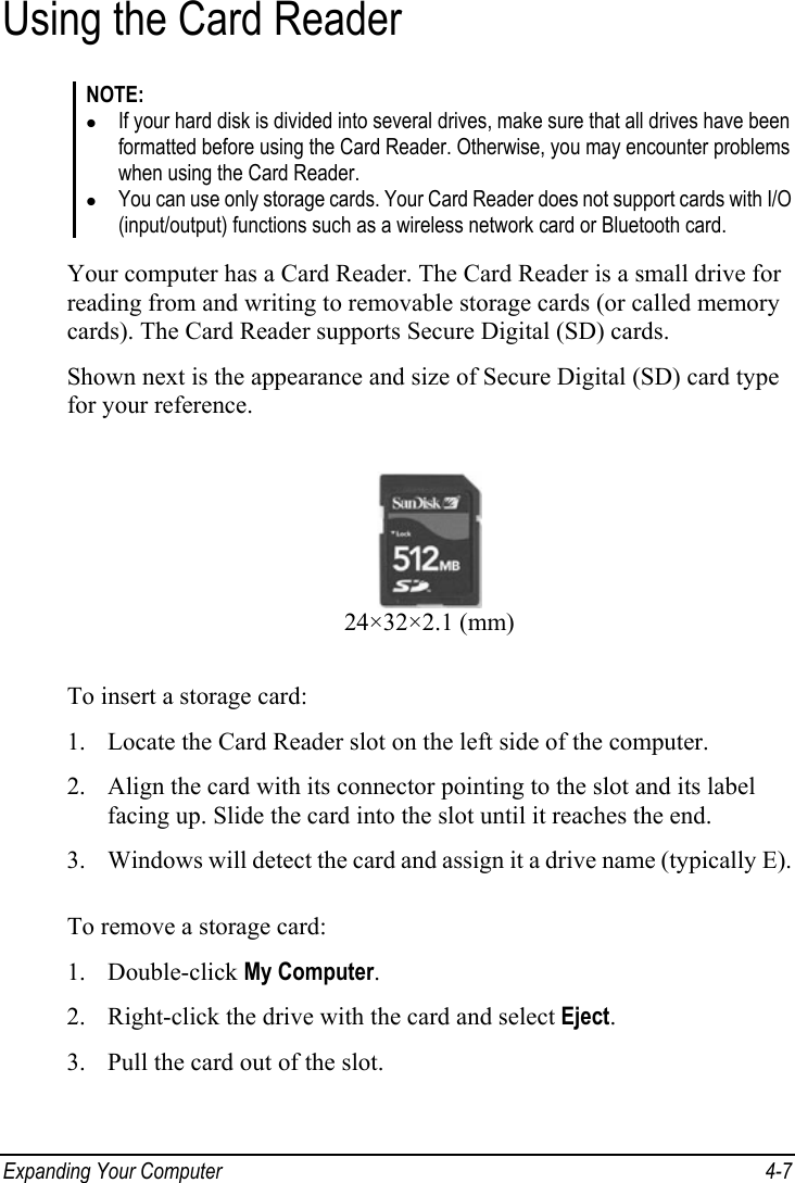  Expanding Your Computer  4-7 Using the Card Reader NOTE: z If your hard disk is divided into several drives, make sure that all drives have been formatted before using the Card Reader. Otherwise, you may encounter problems when using the Card Reader. z You can use only storage cards. Your Card Reader does not support cards with I/O (input/output) functions such as a wireless network card or Bluetooth card.  Your computer has a Card Reader. The Card Reader is a small drive for reading from and writing to removable storage cards (or called memory cards). The Card Reader supports Secure Digital (SD) cards. Shown next is the appearance and size of Secure Digital (SD) card type for your reference.  24×32×2.1 (mm) To insert a storage card: 1. Locate the Card Reader slot on the left side of the computer. 2. Align the card with its connector pointing to the slot and its label facing up. Slide the card into the slot until it reaches the end. 3. Windows will detect the card and assign it a drive name (typically E).  To remove a storage card: 1. Double-click My Computer. 2. Right-click the drive with the card and select Eject. 3. Pull the card out of the slot. 