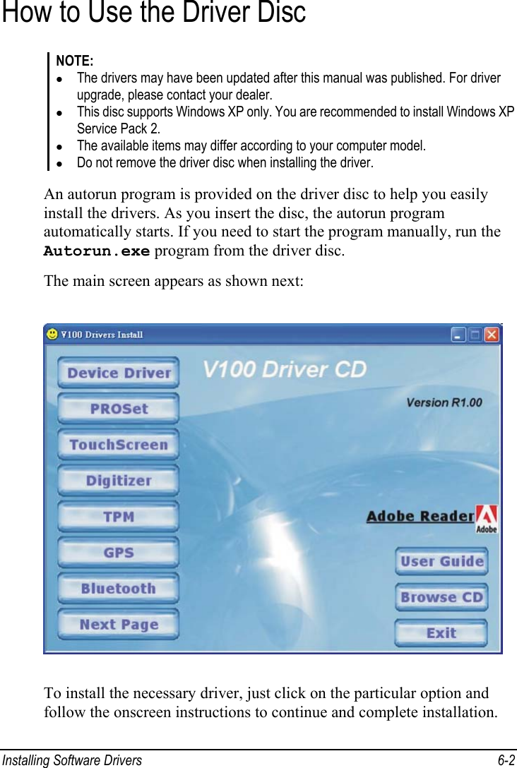  Installing Software Drivers  6-2 How to Use the Driver Disc NOTE: z The drivers may have been updated after this manual was published. For driver upgrade, please contact your dealer. z This disc supports Windows XP only. You are recommended to install Windows XP Service Pack 2. z The available items may differ according to your computer model. z Do not remove the driver disc when installing the driver.  An autorun program is provided on the driver disc to help you easily install the drivers. As you insert the disc, the autorun program automatically starts. If you need to start the program manually, run the Autorun.exe program from the driver disc. The main screen appears as shown next:  To install the necessary driver, just click on the particular option and follow the onscreen instructions to continue and complete installation. 