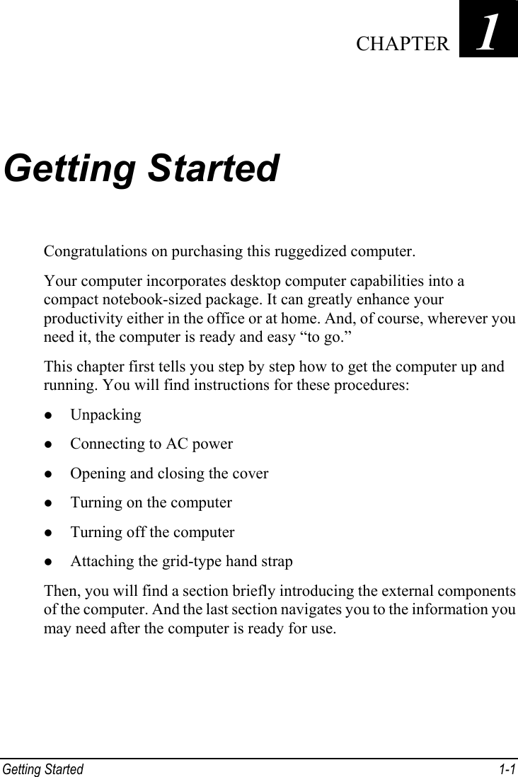  Getting Started  1-1 Chapter   1  Getting Started Congratulations on purchasing this ruggedized computer. Your computer incorporates desktop computer capabilities into a compact notebook-sized package. It can greatly enhance your productivity either in the office or at home. And, of course, wherever you need it, the computer is ready and easy “to go.” This chapter first tells you step by step how to get the computer up and running. You will find instructions for these procedures: z Unpacking z Connecting to AC power z Opening and closing the cover z Turning on the computer z Turning off the computer z Attaching the grid-type hand strap Then, you will find a section briefly introducing the external components of the computer. And the last section navigates you to the information you may need after the computer is ready for use.  CHAPTER 