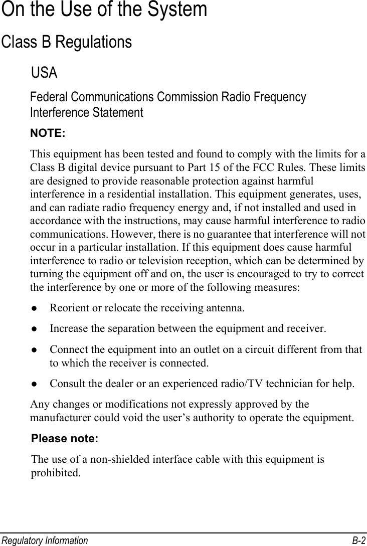  Regulatory Information  B-2 On the Use of the System Class B Regulations USA Federal Communications Commission Radio Frequency Interference Statement NOTE: This equipment has been tested and found to comply with the limits for a Class B digital device pursuant to Part 15 of the FCC Rules. These limits are designed to provide reasonable protection against harmful interference in a residential installation. This equipment generates, uses, and can radiate radio frequency energy and, if not installed and used in accordance with the instructions, may cause harmful interference to radio communications. However, there is no guarantee that interference will not occur in a particular installation. If this equipment does cause harmful interference to radio or television reception, which can be determined by turning the equipment off and on, the user is encouraged to try to correct the interference by one or more of the following measures: z Reorient or relocate the receiving antenna. z Increase the separation between the equipment and receiver. z Connect the equipment into an outlet on a circuit different from that to which the receiver is connected. z Consult the dealer or an experienced radio/TV technician for help. Any changes or modifications not expressly approved by the manufacturer could void the user’s authority to operate the equipment. Please note: The use of a non-shielded interface cable with this equipment is prohibited.  