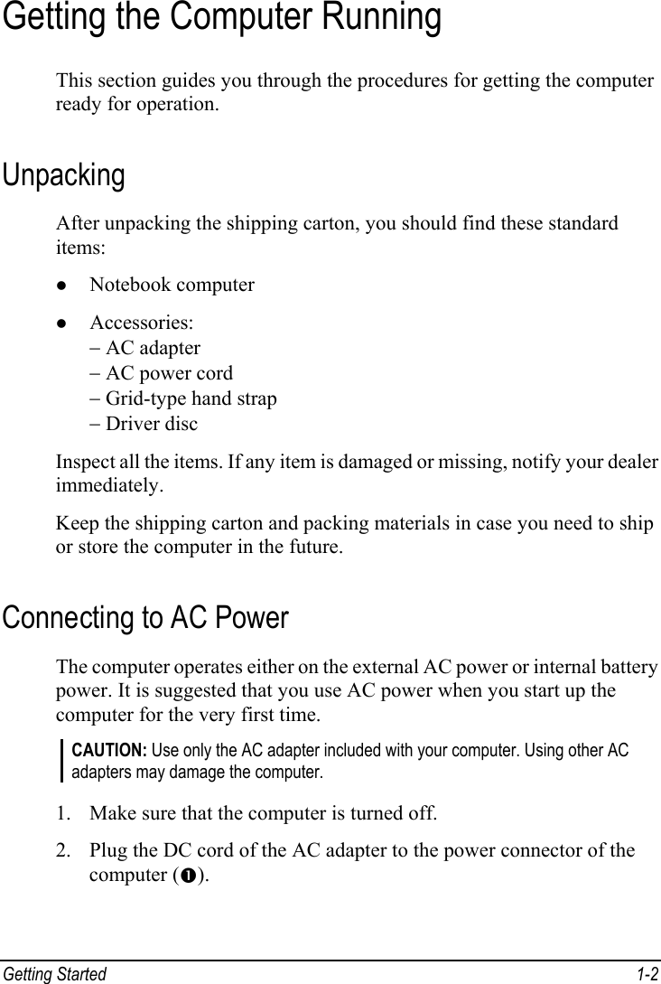  Getting Started  1-2 Getting the Computer Running This section guides you through the procedures for getting the computer ready for operation. Unpacking After unpacking the shipping carton, you should find these standard items: z Notebook computer z Accessories: − AC adapter − AC power cord − Grid-type hand strap − Driver disc Inspect all the items. If any item is damaged or missing, notify your dealer immediately. Keep the shipping carton and packing materials in case you need to ship or store the computer in the future. Connecting to AC Power The computer operates either on the external AC power or internal battery power. It is suggested that you use AC power when you start up the computer for the very first time. CAUTION: Use only the AC adapter included with your computer. Using other AC adapters may damage the computer.  1. Make sure that the computer is turned off. 2. Plug the DC cord of the AC adapter to the power connector of the computer (n). 