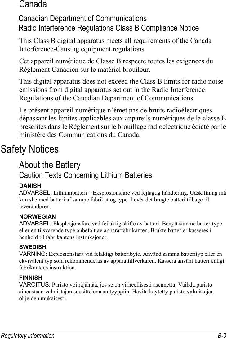  Regulatory Information  B-3 Canada Canadian Department of Communications Radio Interference Regulations Class B Compliance Notice This Class B digital apparatus meets all requirements of the Canada Interference-Causing equipment regulations. Cet appareil numérique de Classe B respecte toutes les exigences du Règlement Canadien sur le matériel brouileur. This digital apparatus does not exceed the Class B limits for radio noise emissions from digital apparatus set out in the Radio Interference Regulations of the Canadian Department of Communications. Le présent appareil numérique n’émet pas de bruits radioélectriques dépassant les limites applicables aux appareils numériques de la classe B prescrites dans le Règlement sur le brouillage radioélectrique édicté par le ministère des Communications du Canada. Safety Notices About the Battery Caution Texts Concerning Lithium Batteries DANISH ADVARSEL! Lithiumbatteri – Eksplosionsfare ved fejlagtig håndtering. Udskiftning må kun ske med batteri af samme fabrikat og type. Levér det brugte batteri tilbage til leverandøren. NORWEGIAN ADVARSEL: Eksplosjonsfare ved feilaktig skifte av batteri. Benytt samme batteritype eller en tilsvarende type anbefalt av apparatfabrikanten. Brukte batterier kasseres i henhold til fabrikantens instruksjoner. SWEDISH VARNING: Explosionsfara vid felaktigt batteribyte. Använd samma batterityp eller en ekvivalent typ som rekommenderas av apparattillverkaren. Kassera använt batteri enligt fabrikantens instruktion. FINNISH VAROITUS: Paristo voi räjähtää, jos se on virheellisesti asennettu. Vaihda paristo ainoastaan valmistajan suosittelemaan tyyppiin. Hävitä käytetty paristo valmistajan ohjeiden mukaisesti. 