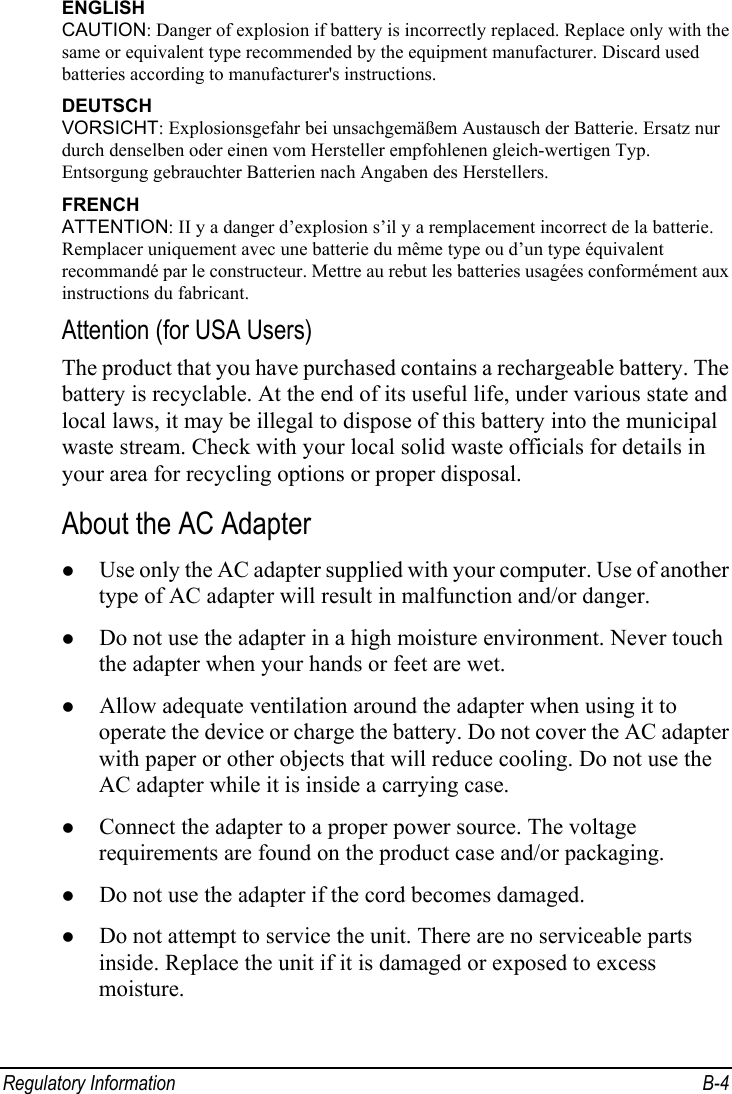  Regulatory Information  B-4 ENGLISH CAUTION: Danger of explosion if battery is incorrectly replaced. Replace only with the same or equivalent type recommended by the equipment manufacturer. Discard used batteries according to manufacturer&apos;s instructions. DEUTSCH VORSICHT: Explosionsgefahr bei unsachgemäßem Austausch der Batterie. Ersatz nur durch denselben oder einen vom Hersteller empfohlenen gleich-wertigen Typ. Entsorgung gebrauchter Batterien nach Angaben des Herstellers. FRENCH ATTENTION: II y a danger d’explosion s’il y a remplacement incorrect de la batterie. Remplacer uniquement avec une batterie du même type ou d’un type équivalent recommandé par le constructeur. Mettre au rebut les batteries usagées conformément aux instructions du fabricant. Attention (for USA Users) The product that you have purchased contains a rechargeable battery. The battery is recyclable. At the end of its useful life, under various state and local laws, it may be illegal to dispose of this battery into the municipal waste stream. Check with your local solid waste officials for details in your area for recycling options or proper disposal. About the AC Adapter z Use only the AC adapter supplied with your computer. Use of another type of AC adapter will result in malfunction and/or danger. z Do not use the adapter in a high moisture environment. Never touch the adapter when your hands or feet are wet. z Allow adequate ventilation around the adapter when using it to operate the device or charge the battery. Do not cover the AC adapter with paper or other objects that will reduce cooling. Do not use the AC adapter while it is inside a carrying case. z Connect the adapter to a proper power source. The voltage requirements are found on the product case and/or packaging. z Do not use the adapter if the cord becomes damaged. z Do not attempt to service the unit. There are no serviceable parts inside. Replace the unit if it is damaged or exposed to excess moisture. 