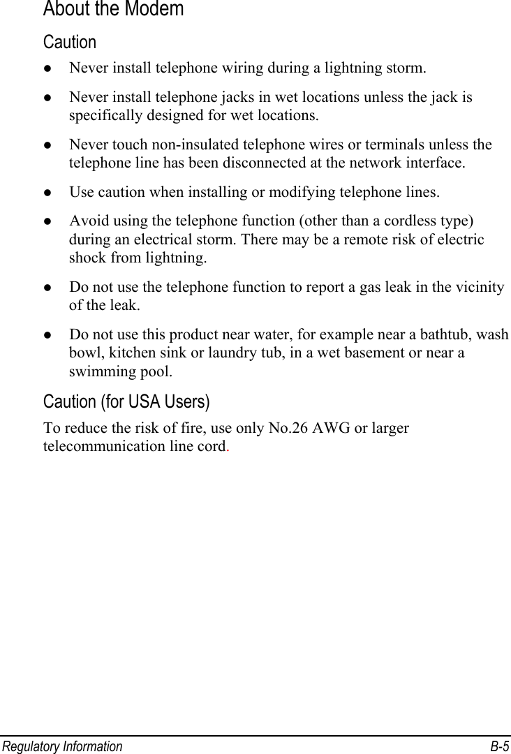  Regulatory Information  B-5 About the Modem Caution z Never install telephone wiring during a lightning storm. z Never install telephone jacks in wet locations unless the jack is specifically designed for wet locations. z Never touch non-insulated telephone wires or terminals unless the telephone line has been disconnected at the network interface. z Use caution when installing or modifying telephone lines. z Avoid using the telephone function (other than a cordless type) during an electrical storm. There may be a remote risk of electric shock from lightning. z Do not use the telephone function to report a gas leak in the vicinity of the leak. z Do not use this product near water, for example near a bathtub, wash bowl, kitchen sink or laundry tub, in a wet basement or near a swimming pool. Caution (for USA Users) To reduce the risk of fire, use only No.26 AWG or larger telecommunication line cord. 