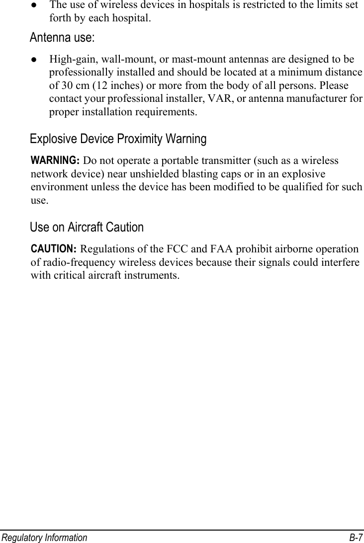  Regulatory Information  B-7 z The use of wireless devices in hospitals is restricted to the limits set forth by each hospital. Antenna use:  z High-gain, wall-mount, or mast-mount antennas are designed to be professionally installed and should be located at a minimum distance of 30 cm (12 inches) or more from the body of all persons. Please contact your professional installer, VAR, or antenna manufacturer for proper installation requirements. Explosive Device Proximity Warning WARNING: Do not operate a portable transmitter (such as a wireless network device) near unshielded blasting caps or in an explosive environment unless the device has been modified to be qualified for such use. Use on Aircraft Caution CAUTION: Regulations of the FCC and FAA prohibit airborne operation of radio-frequency wireless devices because their signals could interfere with critical aircraft instruments. 