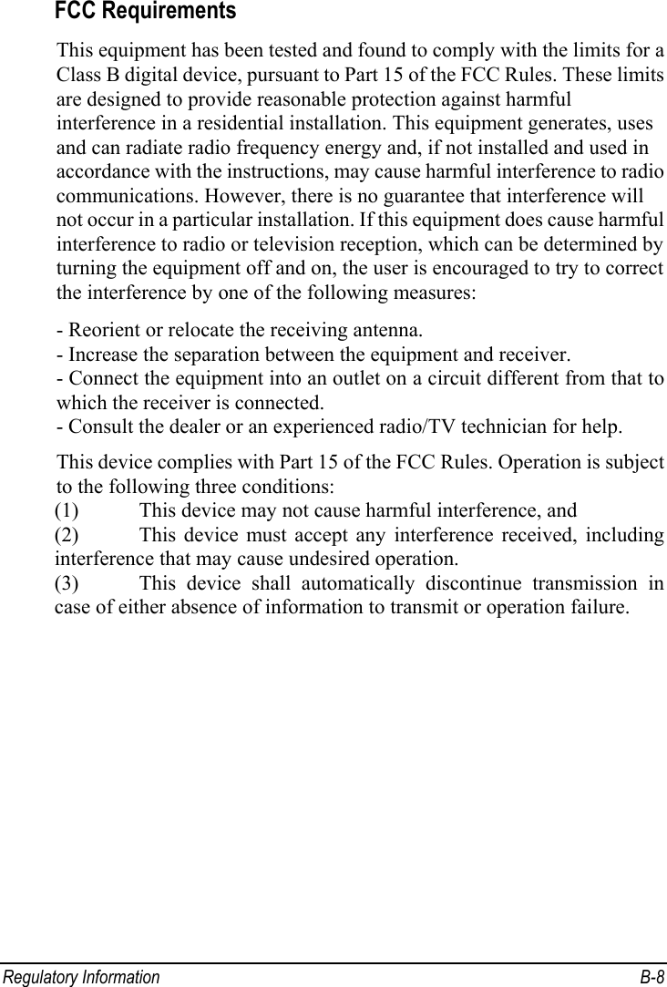  Regulatory Information  B-8 FCC Requirements This equipment has been tested and found to comply with the limits for a Class B digital device, pursuant to Part 15 of the FCC Rules. These limits are designed to provide reasonable protection against harmful interference in a residential installation. This equipment generates, uses and can radiate radio frequency energy and, if not installed and used in accordance with the instructions, may cause harmful interference to radio communications. However, there is no guarantee that interference will not occur in a particular installation. If this equipment does cause harmful interference to radio or television reception, which can be determined by turning the equipment off and on, the user is encouraged to try to correct the interference by one of the following measures: - Reorient or relocate the receiving antenna. - Increase the separation between the equipment and receiver. - Connect the equipment into an outlet on a circuit different from that to which the receiver is connected. - Consult the dealer or an experienced radio/TV technician for help. This device complies with Part 15 of the FCC Rules. Operation is subject to the following three conditions:  (1) This device may not cause harmful interference, and  (2) This device must accept any interference received, including interference that may cause undesired operation. (3) This device shall automatically discontinue transmission in case of either absence of information to transmit or operation failure.  