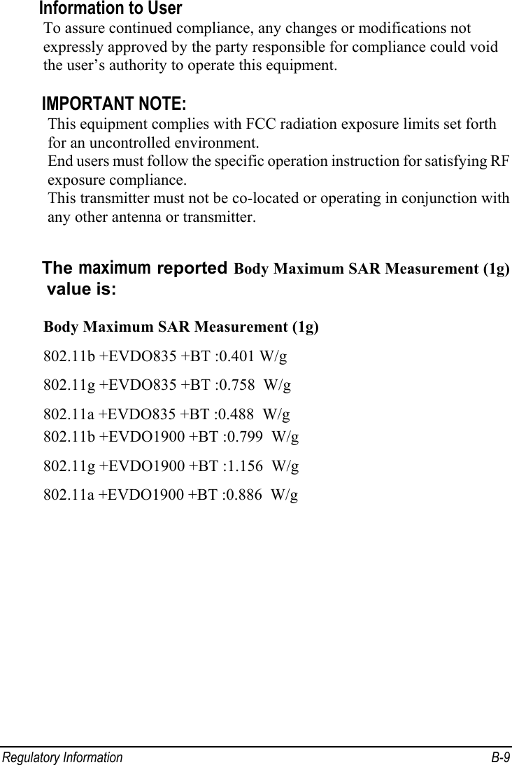  Regulatory Information  B-9 Information to User To assure continued compliance, any changes or modifications not expressly approved by the party responsible for compliance could void the user’s authority to operate this equipment.  IMPORTANT NOTE: This equipment complies with FCC radiation exposure limits set forth for an uncontrolled environment.   End users must follow the specific operation instruction for satisfying RF exposure compliance. This transmitter must not be co-located or operating in conjunction with any other antenna or transmitter.  The maximum reported Body Maximum SAR Measurement (1g) value is:   Body Maximum SAR Measurement (1g) 802.11b +EVDO835 +BT :0.401 W/g 802.11g +EVDO835 +BT :0.758  W/g 802.11a +EVDO835 +BT :0.488  W/g 802.11b +EVDO1900 +BT :0.799  W/g 802.11g +EVDO1900 +BT :1.156  W/g 802.11a +EVDO1900 +BT :0.886  W/g   