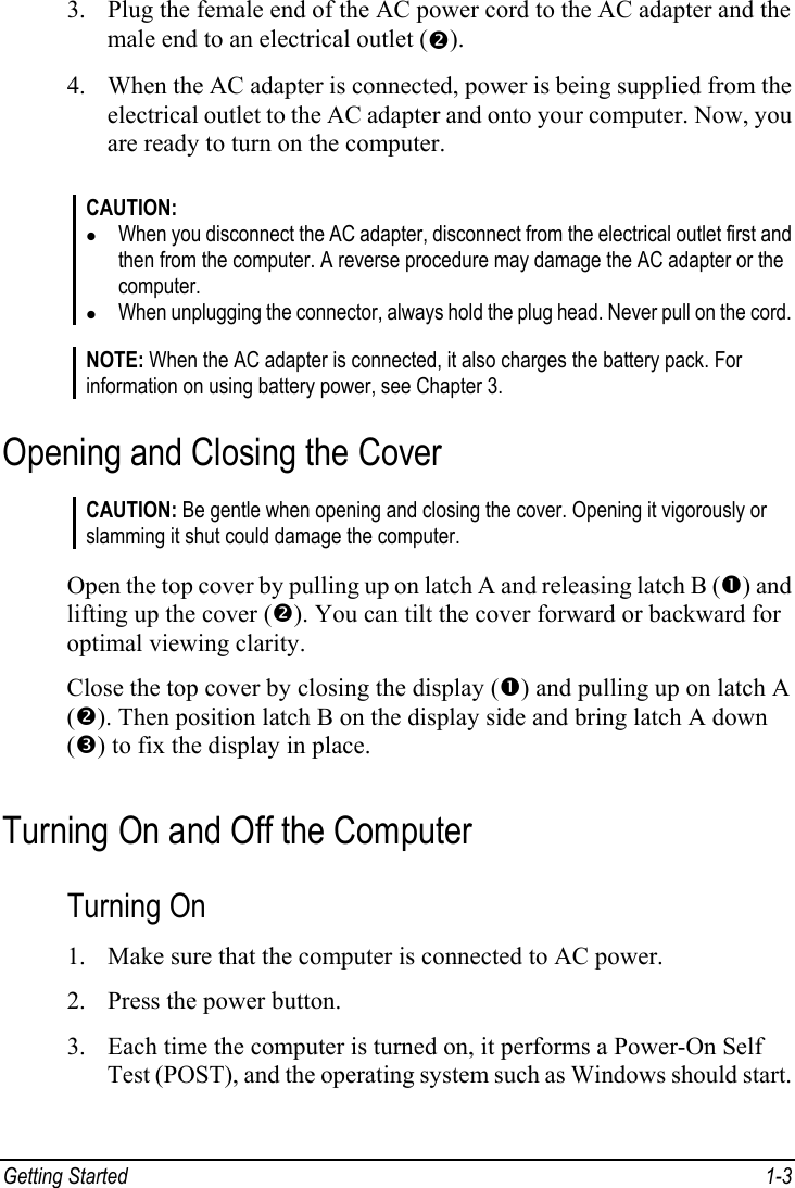  Getting Started  1-3 3. Plug the female end of the AC power cord to the AC adapter and the male end to an electrical outlet (o). 4. When the AC adapter is connected, power is being supplied from the electrical outlet to the AC adapter and onto your computer. Now, you are ready to turn on the computer.  CAUTION: z When you disconnect the AC adapter, disconnect from the electrical outlet first and then from the computer. A reverse procedure may damage the AC adapter or the computer. z When unplugging the connector, always hold the plug head. Never pull on the cord.  NOTE: When the AC adapter is connected, it also charges the battery pack. For information on using battery power, see Chapter 3. Opening and Closing the Cover CAUTION: Be gentle when opening and closing the cover. Opening it vigorously or slamming it shut could damage the computer.  Open the top cover by pulling up on latch A and releasing latch B (n) and lifting up the cover (o). You can tilt the cover forward or backward for optimal viewing clarity. Close the top cover by closing the display (n) and pulling up on latch A (o). Then position latch B on the display side and bring latch A down (p) to fix the display in place. Turning On and Off the Computer Turning On 1. Make sure that the computer is connected to AC power. 2. Press the power button. 3. Each time the computer is turned on, it performs a Power-On Self Test (POST), and the operating system such as Windows should start. 