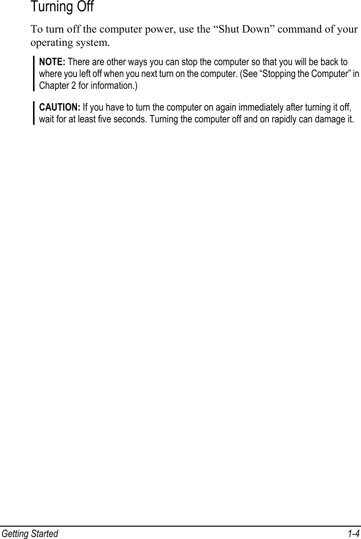  Getting Started  1-4 Turning Off To turn off the computer power, use the “Shut Down” command of your operating system. NOTE: There are other ways you can stop the computer so that you will be back to where you left off when you next turn on the computer. (See “Stopping the Computer” in Chapter 2 for information.)  CAUTION: If you have to turn the computer on again immediately after turning it off, wait for at least five seconds. Turning the computer off and on rapidly can damage it.    