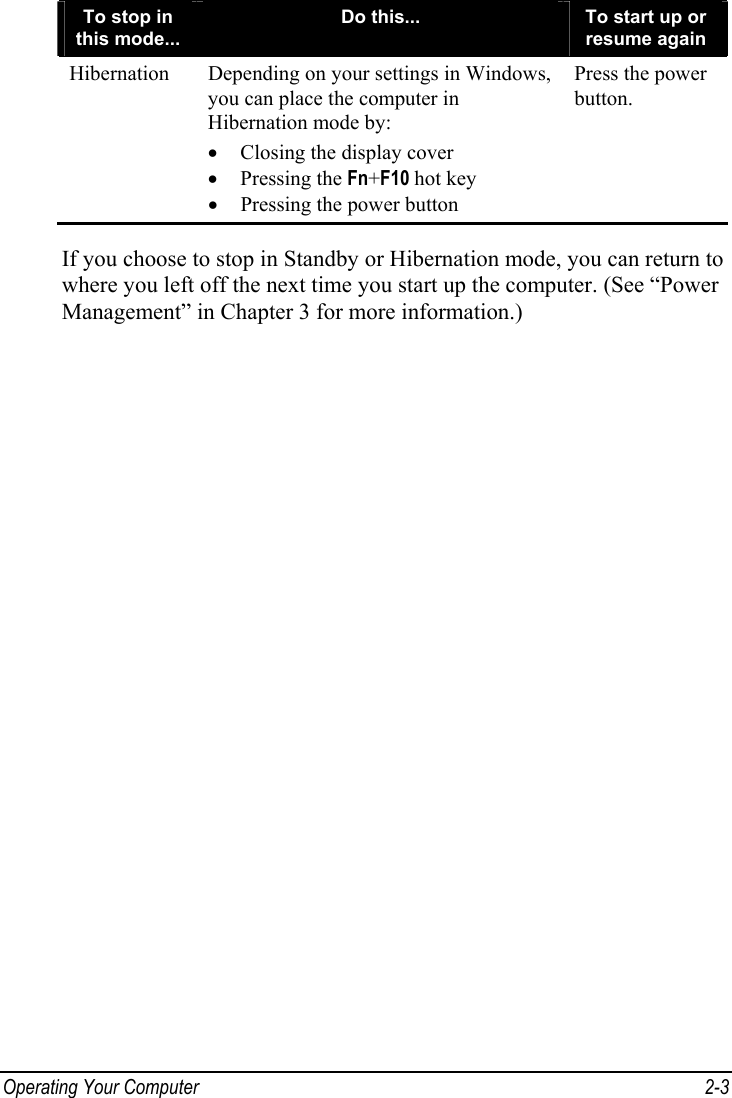  Operating Your Computer  2-3 To stop in this mode... Do this...  To start up or resume again Hibernation  Depending on your settings in Windows, you can place the computer in Hibernation mode by: •  Closing the display cover • Pressing the Fn+F10 hot key •  Pressing the power button Press the power button.  If you choose to stop in Standby or Hibernation mode, you can return to where you left off the next time you start up the computer. (See “Power Management” in Chapter 3 for more information.) 