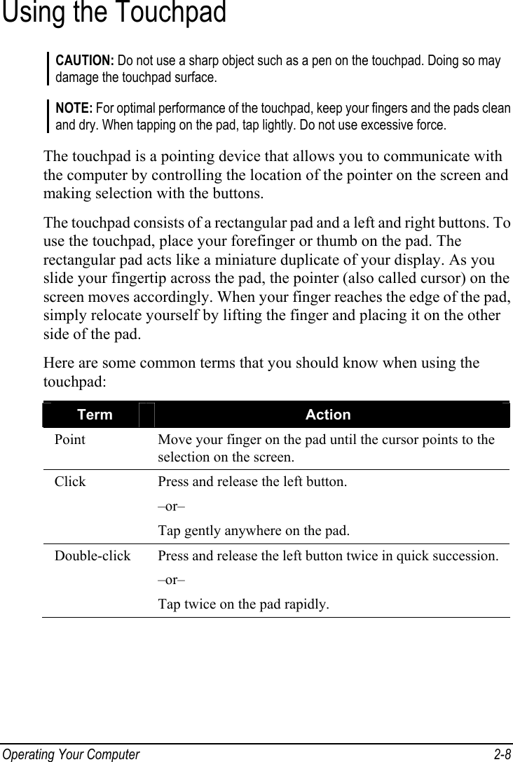  Operating Your Computer  2-8 Using the Touchpad CAUTION: Do not use a sharp object such as a pen on the touchpad. Doing so may damage the touchpad surface.  NOTE: For optimal performance of the touchpad, keep your fingers and the pads clean and dry. When tapping on the pad, tap lightly. Do not use excessive force.  The touchpad is a pointing device that allows you to communicate with the computer by controlling the location of the pointer on the screen and making selection with the buttons. The touchpad consists of a rectangular pad and a left and right buttons. To use the touchpad, place your forefinger or thumb on the pad. The rectangular pad acts like a miniature duplicate of your display. As you slide your fingertip across the pad, the pointer (also called cursor) on the screen moves accordingly. When your finger reaches the edge of the pad, simply relocate yourself by lifting the finger and placing it on the other side of the pad. Here are some common terms that you should know when using the touchpad: Term  Action Point  Move your finger on the pad until the cursor points to the selection on the screen. Click  Press and release the left button. –or– Tap gently anywhere on the pad. Double-click  Press and release the left button twice in quick succession. –or– Tap twice on the pad rapidly. 