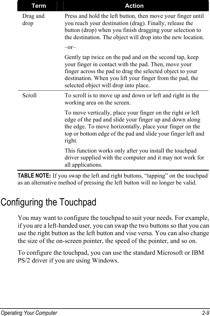  Operating Your Computer  2-9 Term  Action Drag and drop Press and hold the left button, then move your finger until you reach your destination (drag). Finally, release the button (drop) when you finish dragging your selection to the destination. The object will drop into the new location. –or– Gently tap twice on the pad and on the second tap, keep your finger in contact with the pad. Then, move your finger across the pad to drag the selected object to your destination. When you lift your finger from the pad, the selected object will drop into place. Scroll  To scroll is to move up and down or left and right in the working area on the screen. To move vertically, place your finger on the right or left edge of the pad and slide your finger up and down along the edge. To move horizontally, place your finger on the top or bottom edge of the pad and slide your finger left and right. This function works only after you install the touchpad driver supplied with the computer and it may not work for all applications. TABLE NOTE: If you swap the left and right buttons, “tapping” on the touchpad as an alternative method of pressing the left button will no longer be valid. Configuring the Touchpad You may want to configure the touchpad to suit your needs. For example, if you are a left-handed user, you can swap the two buttons so that you can use the right button as the left button and vise versa. You can also change the size of the on-screen pointer, the speed of the pointer, and so on. To configure the touchpad, you can use the standard Microsoft or IBM PS/2 driver if you are using Windows. 