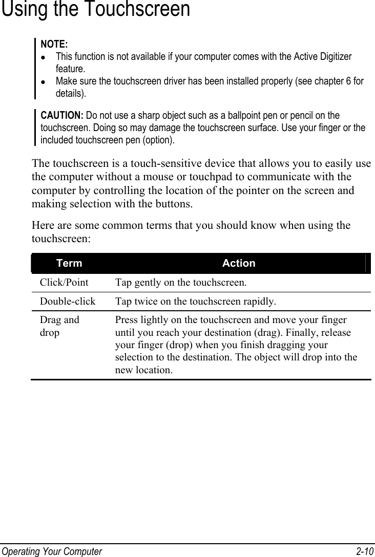  Operating Your Computer  2-10 Using the Touchscreen NOTE: z This function is not available if your computer comes with the Active Digitizer feature. z Make sure the touchscreen driver has been installed properly (see chapter 6 for details).  CAUTION: Do not use a sharp object such as a ballpoint pen or pencil on the touchscreen. Doing so may damage the touchscreen surface. Use your finger or the included touchscreen pen (option).  The touchscreen is a touch-sensitive device that allows you to easily use the computer without a mouse or touchpad to communicate with the computer by controlling the location of the pointer on the screen and making selection with the buttons. Here are some common terms that you should know when using the touchscreen: Term  Action Click/Point  Tap gently on the touchscreen. Double-click  Tap twice on the touchscreen rapidly. Drag and drop Press lightly on the touchscreen and move your finger until you reach your destination (drag). Finally, release your finger (drop) when you finish dragging your selection to the destination. The object will drop into the new location.  