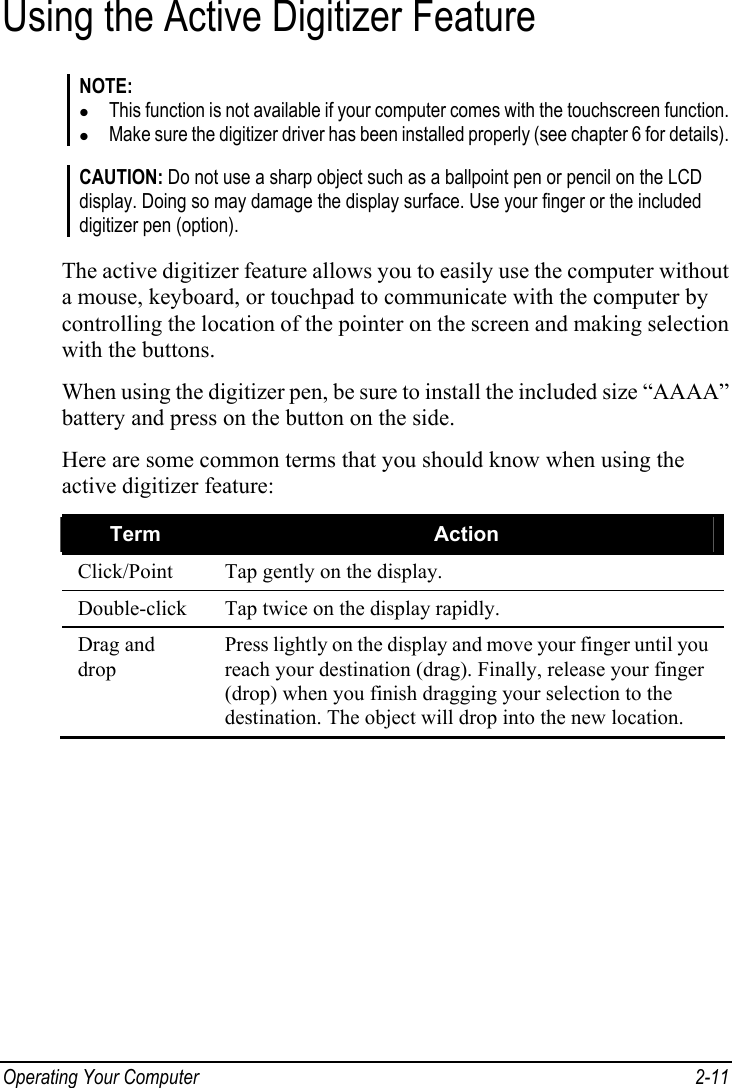  Operating Your Computer  2-11 Using the Active Digitizer Feature NOTE: z This function is not available if your computer comes with the touchscreen function. z Make sure the digitizer driver has been installed properly (see chapter 6 for details).  CAUTION: Do not use a sharp object such as a ballpoint pen or pencil on the LCD display. Doing so may damage the display surface. Use your finger or the included digitizer pen (option).  The active digitizer feature allows you to easily use the computer without a mouse, keyboard, or touchpad to communicate with the computer by controlling the location of the pointer on the screen and making selection with the buttons. When using the digitizer pen, be sure to install the included size “AAAA” battery and press on the button on the side. Here are some common terms that you should know when using the active digitizer feature: Term  Action Click/Point  Tap gently on the display. Double-click  Tap twice on the display rapidly. Drag and drop Press lightly on the display and move your finger until you reach your destination (drag). Finally, release your finger (drop) when you finish dragging your selection to the destination. The object will drop into the new location.  