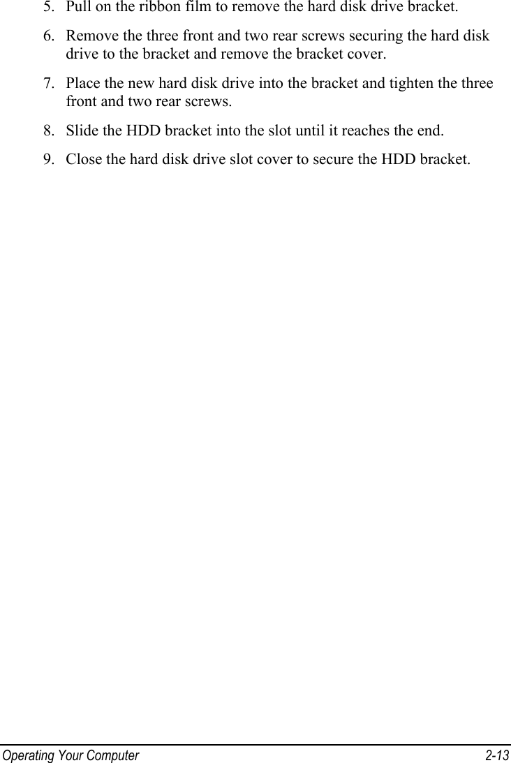  Operating Your Computer  2-13 5. Pull on the ribbon film to remove the hard disk drive bracket. 6. Remove the three front and two rear screws securing the hard disk drive to the bracket and remove the bracket cover. 7. Place the new hard disk drive into the bracket and tighten the three front and two rear screws. 8. Slide the HDD bracket into the slot until it reaches the end. 9. Close the hard disk drive slot cover to secure the HDD bracket. 