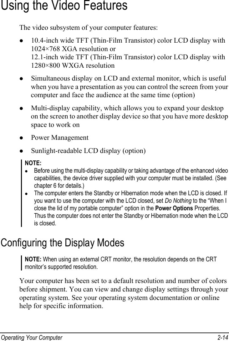  Operating Your Computer  2-14 Using the Video Features The video subsystem of your computer features: z 10.4-inch wide TFT (Thin-Film Transistor) color LCD display with 1024×768 XGA resolution or 12.1-inch wide TFT (Thin-Film Transistor) color LCD display with 1280×800 WXGA resolution z Simultaneous display on LCD and external monitor, which is useful when you have a presentation as you can control the screen from your computer and face the audience at the same time (option) z Multi-display capability, which allows you to expand your desktop on the screen to another display device so that you have more desktop space to work on z Power Management z Sunlight-readable LCD display (option) NOTE: z Before using the multi-display capability or taking advantage of the enhanced video capabilities, the device driver supplied with your computer must be installed. (See chapter 6 for details.) z The computer enters the Standby or Hibernation mode when the LCD is closed. If you want to use the computer with the LCD closed, set Do Nothing to the “When I close the lid of my portable computer” option in the Power Options Properties. Thus the computer does not enter the Standby or Hibernation mode when the LCD is closed. Configuring the Display Modes NOTE: When using an external CRT monitor, the resolution depends on the CRT monitor’s supported resolution.  Your computer has been set to a default resolution and number of colors before shipment. You can view and change display settings through your operating system. See your operating system documentation or online help for specific information. 