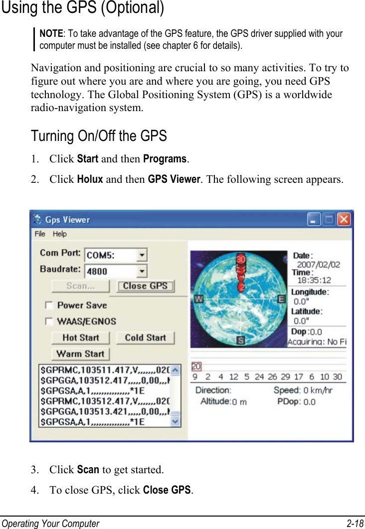  Operating Your Computer  2-18 Using the GPS (Optional) NOTE: To take advantage of the GPS feature, the GPS driver supplied with your computer must be installed (see chapter 6 for details).  Navigation and positioning are crucial to so many activities. To try to figure out where you are and where you are going, you need GPS technology. The Global Positioning System (GPS) is a worldwide radio-navigation system. Turning On/Off the GPS 1. Click Start and then Programs. 2. Click Holux and then GPS Viewer. The following screen appears.  3. Click Scan to get started. 4. To close GPS, click Close GPS. 