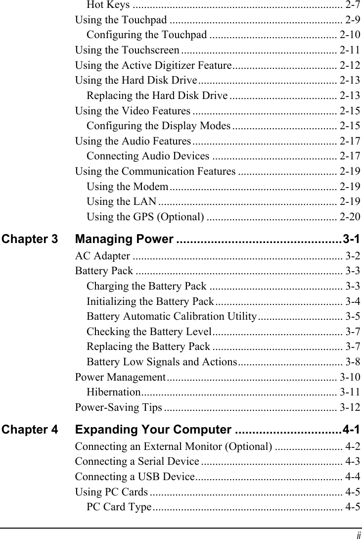  ii Hot Keys .......................................................................... 2-7 Using the Touchpad ............................................................. 2-9 Configuring the Touchpad ............................................. 2-10 Using the Touchscreen ....................................................... 2-11 Using the Active Digitizer Feature..................................... 2-12 Using the Hard Disk Drive................................................. 2-13 Replacing the Hard Disk Drive ...................................... 2-13 Using the Video Features ................................................... 2-15 Configuring the Display Modes ..................................... 2-15 Using the Audio Features................................................... 2-17 Connecting Audio Devices ............................................ 2-17 Using the Communication Features ................................... 2-19 Using the Modem........................................................... 2-19 Using the LAN ............................................................... 2-19 Using the GPS (Optional) .............................................. 2-20 Chapter 3  Managing Power ................................................3-1 AC Adapter .......................................................................... 3-2 Battery Pack ......................................................................... 3-3 Charging the Battery Pack ............................................... 3-3 Initializing the Battery Pack............................................. 3-4 Battery Automatic Calibration Utility.............................. 3-5 Checking the Battery Level.............................................. 3-7 Replacing the Battery Pack .............................................. 3-7 Battery Low Signals and Actions..................................... 3-8 Power Management............................................................ 3-10 Hibernation..................................................................... 3-11 Power-Saving Tips ............................................................. 3-12 Chapter 4  Expanding Your Computer ...............................4-1 Connecting an External Monitor (Optional) ........................ 4-2 Connecting a Serial Device .................................................. 4-3 Connecting a USB Device.................................................... 4-4 Using PC Cards .................................................................... 4-5 PC Card Type................................................................... 4-5 