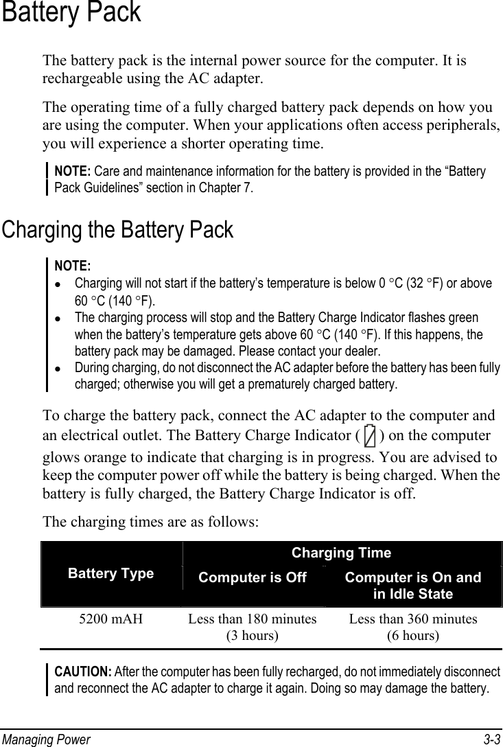  Managing Power  3-3 Battery Pack The battery pack is the internal power source for the computer. It is rechargeable using the AC adapter. The operating time of a fully charged battery pack depends on how you are using the computer. When your applications often access peripherals, you will experience a shorter operating time. NOTE: Care and maintenance information for the battery is provided in the “Battery Pack Guidelines” section in Chapter 7. Charging the Battery Pack NOTE: z Charging will not start if the battery’s temperature is below 0 °C (32 °F) or above 60 °C (140 °F). z The charging process will stop and the Battery Charge Indicator flashes green when the battery’s temperature gets above 60 °C (140 °F). If this happens, the battery pack may be damaged. Please contact your dealer. z During charging, do not disconnect the AC adapter before the battery has been fully charged; otherwise you will get a prematurely charged battery.  To charge the battery pack, connect the AC adapter to the computer and an electrical outlet. The Battery Charge Indicator (   ) on the computer glows orange to indicate that charging is in progress. You are advised to keep the computer power off while the battery is being charged. When the battery is fully charged, the Battery Charge Indicator is off. The charging times are as follows: Charging Time Battery Type  Computer is Off  Computer is On and in Idle State 5200 mAH  Less than 180 minutes (3 hours) Less than 360 minutes (6 hours)  CAUTION: After the computer has been fully recharged, do not immediately disconnect and reconnect the AC adapter to charge it again. Doing so may damage the battery.  