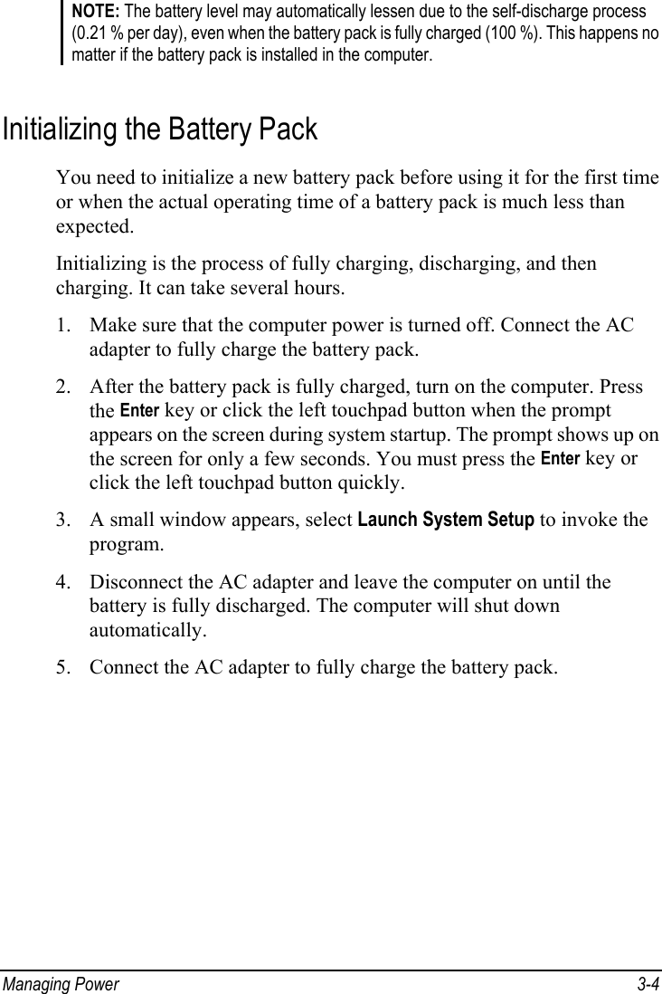  Managing Power  3-4 NOTE: The battery level may automatically lessen due to the self-discharge process (0.21 % per day), even when the battery pack is fully charged (100 %). This happens no matter if the battery pack is installed in the computer.  Initializing the Battery Pack You need to initialize a new battery pack before using it for the first time or when the actual operating time of a battery pack is much less than expected. Initializing is the process of fully charging, discharging, and then charging. It can take several hours. 1. Make sure that the computer power is turned off. Connect the AC adapter to fully charge the battery pack. 2. After the battery pack is fully charged, turn on the computer. Press the Enter key or click the left touchpad button when the prompt appears on the screen during system startup. The prompt shows up on the screen for only a few seconds. You must press the Enter key or click the left touchpad button quickly. 3. A small window appears, select Launch System Setup to invoke the program. 4. Disconnect the AC adapter and leave the computer on until the battery is fully discharged. The computer will shut down automatically. 5. Connect the AC adapter to fully charge the battery pack. 