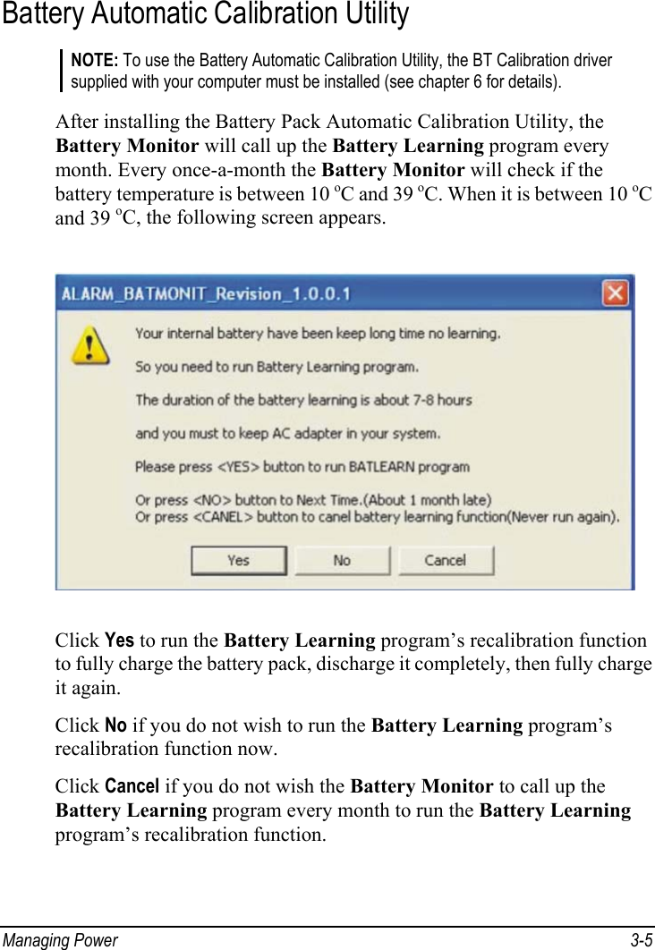  Managing Power  3-5 Battery Automatic Calibration Utility NOTE: To use the Battery Automatic Calibration Utility, the BT Calibration driver supplied with your computer must be installed (see chapter 6 for details).  After installing the Battery Pack Automatic Calibration Utility, the Battery Monitor will call up the Battery Learning program every month. Every once-a-month the Battery Monitor will check if the battery temperature is between 10 oC and 39 oC. When it is between 10 oC and 39 oC, the following screen appears.  Click Yes to run the Battery Learning program’s recalibration function to fully charge the battery pack, discharge it completely, then fully charge it again. Click No if you do not wish to run the Battery Learning program’s recalibration function now. Click Cancel if you do not wish the Battery Monitor to call up the Battery Learning program every month to run the Battery Learning program’s recalibration function. 