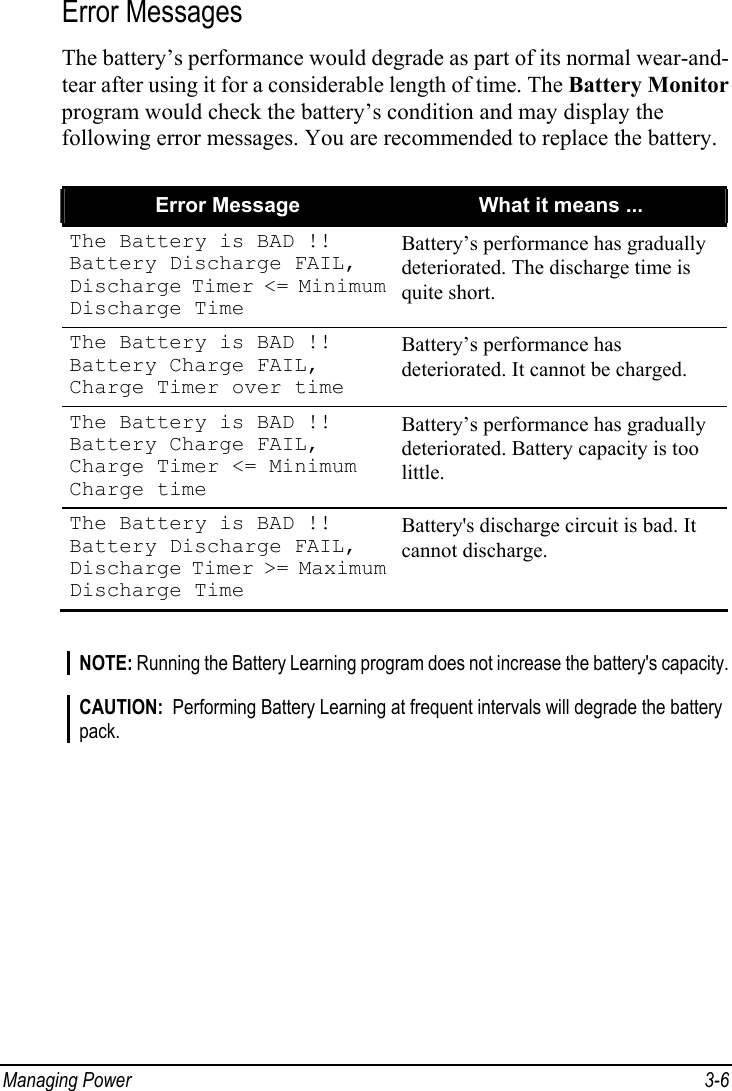  Managing Power  3-6 Error Messages The battery’s performance would degrade as part of its normal wear-and- tear after using it for a considerable length of time. The Battery Monitor program would check the battery’s condition and may display the following error messages. You are recommended to replace the battery.  Error Message  What it means ... The Battery is BAD !! Battery Discharge FAIL, Discharge Timer &lt;= Minimum Discharge Time Battery’s performance has gradually deteriorated. The discharge time is quite short. The Battery is BAD !! Battery Charge FAIL, Charge Timer over time Battery’s performance has deteriorated. It cannot be charged. The Battery is BAD !! Battery Charge FAIL, Charge Timer &lt;= Minimum Charge time Battery’s performance has gradually deteriorated. Battery capacity is too little. The Battery is BAD !! Battery Discharge FAIL, Discharge Timer &gt;= Maximum Discharge Time Battery&apos;s discharge circuit is bad. It cannot discharge.   NOTE: Running the Battery Learning program does not increase the battery&apos;s capacity.  CAUTION:  Performing Battery Learning at frequent intervals will degrade the battery pack.  