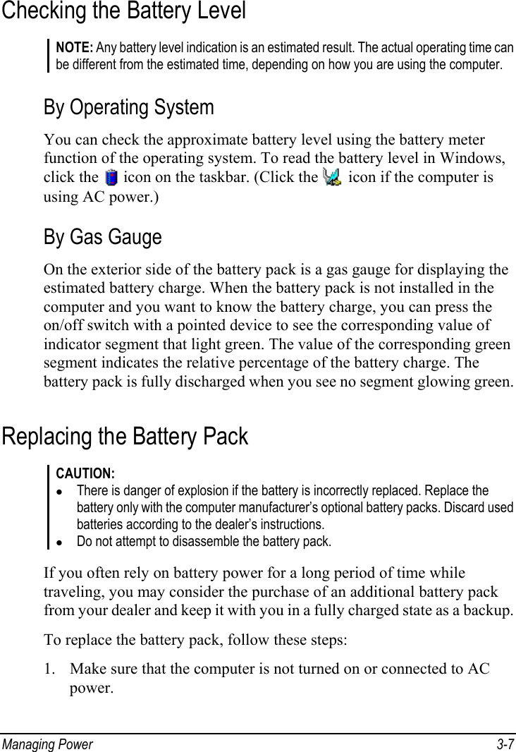  Managing Power  3-7 Checking the Battery Level NOTE: Any battery level indication is an estimated result. The actual operating time can be different from the estimated time, depending on how you are using the computer.  By Operating System You can check the approximate battery level using the battery meter function of the operating system. To read the battery level in Windows, click the   icon on the taskbar. (Click the   icon if the computer is using AC power.) By Gas Gauge On the exterior side of the battery pack is a gas gauge for displaying the estimated battery charge. When the battery pack is not installed in the computer and you want to know the battery charge, you can press the on/off switch with a pointed device to see the corresponding value of indicator segment that light green. The value of the corresponding green segment indicates the relative percentage of the battery charge. The battery pack is fully discharged when you see no segment glowing green. Replacing the Battery Pack CAUTION: z There is danger of explosion if the battery is incorrectly replaced. Replace the battery only with the computer manufacturer’s optional battery packs. Discard used batteries according to the dealer’s instructions. z Do not attempt to disassemble the battery pack.  If you often rely on battery power for a long period of time while traveling, you may consider the purchase of an additional battery pack from your dealer and keep it with you in a fully charged state as a backup. To replace the battery pack, follow these steps: 1. Make sure that the computer is not turned on or connected to AC power. 