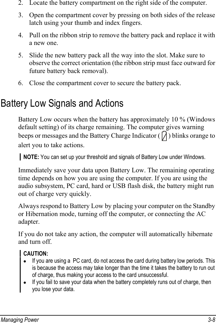  Managing Power  3-8 2. Locate the battery compartment on the right side of the computer. 3. Open the compartment cover by pressing on both sides of the release latch using your thumb and index fingers. 4. Pull on the ribbon strip to remove the battery pack and replace it with a new one. 5. Slide the new battery pack all the way into the slot. Make sure to observe the correct orientation (the ribbon strip must face outward for future battery back removal). 6. Close the compartment cover to secure the battery pack.  Battery Low Signals and Actions Battery Low occurs when the battery has approximately 10 % (Windows default setting) of its charge remaining. The computer gives warning beeps or messages and the Battery Charge Indicator (   ) blinks orange to alert you to take actions. NOTE: You can set up your threshold and signals of Battery Low under Windows.  Immediately save your data upon Battery Low. The remaining operating time depends on how you are using the computer. If you are using the audio subsystem, PC card, hard or USB flash disk, the battery might run out of charge very quickly. Always respond to Battery Low by placing your computer on the Standby or Hibernation mode, turning off the computer, or connecting the AC adapter. If you do not take any action, the computer will automatically hibernate and turn off. CAUTION: z If you are using a  PC card, do not access the card during battery low periods. This is because the access may take longer than the time it takes the battery to run out of charge, thus making your access to the card unsuccessful. z If you fail to save your data when the battery completely runs out of charge, then you lose your data. 