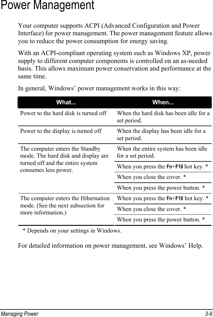  Managing Power  3-9 Power Management Your computer supports ACPI (Advanced Configuration and Power Interface) for power management. The power management feature allows you to reduce the power consumption for energy saving. With an ACPI-compliant operating system such as Windows XP, power supply to different computer components is controlled on an as-needed basis. This allows maximum power conservation and performance at the same time. In general, Windows’ power management works in this way: What...  When... Power to the hard disk is turned off  When the hard disk has been idle for a set period. Power to the display is turned off  When the display has been idle for a set period. When the entire system has been idle for a set period. When you press the Fn+F10 hot key. * When you close the cover. * The computer enters the Standby mode. The hard disk and display are turned off and the entire system consumes less power. When you press the power button. * When you press the Fn+F10 hot key. * When you close the cover. * The computer enters the Hibernation mode. (See the next subsection for more information.) When you press the power button. *     * Depends on your settings in Windows.  For detailed information on power management, see Windows’ Help.  