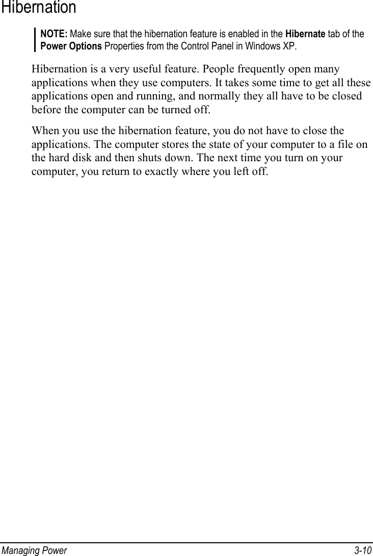  Managing Power  3-10 Hibernation NOTE: Make sure that the hibernation feature is enabled in the Hibernate tab of the Power Options Properties from the Control Panel in Windows XP.  Hibernation is a very useful feature. People frequently open many applications when they use computers. It takes some time to get all these applications open and running, and normally they all have to be closed before the computer can be turned off. When you use the hibernation feature, you do not have to close the applications. The computer stores the state of your computer to a file on the hard disk and then shuts down. The next time you turn on your computer, you return to exactly where you left off. 
