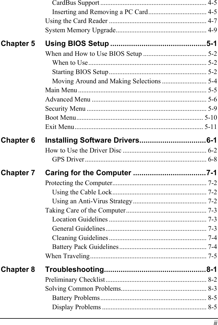  iii CardBus Support .............................................................. 4-5 Inserting and Removing a PC Card.................................. 4-5 Using the Card Reader ......................................................... 4-7 System Memory Upgrade..................................................... 4-9 Chapter 5  Using BIOS Setup ..............................................5-1 When and How to Use BIOS Setup ..................................... 5-2 When to Use..................................................................... 5-2 Starting BIOS Setup......................................................... 5-2 Moving Around and Making Selections .......................... 5-4 Main Menu ........................................................................... 5-5 Advanced Menu ................................................................... 5-6 Security Menu ...................................................................... 5-9 Boot Menu.......................................................................... 5-10 Exit Menu........................................................................... 5-11 Chapter 6  Installing Software Drivers................................6-1 How to Use the Driver Disc ................................................. 6-2 GPS Driver....................................................................... 6-8 Chapter 7  Caring for the Computer ...................................7-1 Protecting the Computer....................................................... 7-2 Using the Cable Lock....................................................... 7-2 Using an Anti-Virus Strategy........................................... 7-2 Taking Care of the Computer............................................... 7-3 Location Guidelines ......................................................... 7-3 General Guidelines........................................................... 7-3 Cleaning Guidelines ......................................................... 7-4 Battery Pack Guidelines................................................... 7-4 When Traveling.................................................................... 7-5 Chapter 8  Troubleshooting.................................................8-1 Preliminary Checklist........................................................... 8-2 Solving Common Problems.................................................. 8-3 Battery Problems.............................................................. 8-5 Display Problems ............................................................. 8-5 