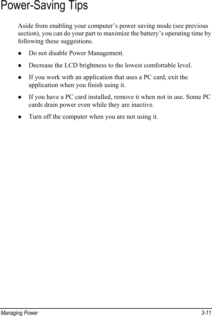  Managing Power  3-11 Power-Saving Tips Aside from enabling your computer’s power saving mode (see previous section), you can do your part to maximize the battery’s operating time by following these suggestions. z Do not disable Power Management. z Decrease the LCD brightness to the lowest comfortable level. z If you work with an application that uses a PC card, exit the application when you finish using it. z If you have a PC card installed, remove it when not in use. Some PC cards drain power even while they are inactive. z Turn off the computer when you are not using it.  