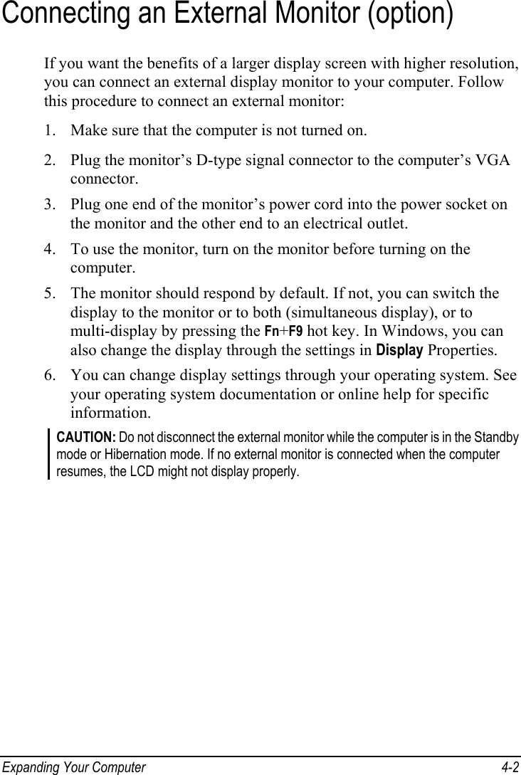  Expanding Your Computer  4-2 Connecting an External Monitor (option) If you want the benefits of a larger display screen with higher resolution, you can connect an external display monitor to your computer. Follow this procedure to connect an external monitor: 1. Make sure that the computer is not turned on. 2. Plug the monitor’s D-type signal connector to the computer’s VGA connector. 3. Plug one end of the monitor’s power cord into the power socket on the monitor and the other end to an electrical outlet. 4. To use the monitor, turn on the monitor before turning on the computer. 5. The monitor should respond by default. If not, you can switch the display to the monitor or to both (simultaneous display), or to multi-display by pressing the Fn+F9 hot key. In Windows, you can also change the display through the settings in Display Properties. 6. You can change display settings through your operating system. See your operating system documentation or online help for specific information. CAUTION: Do not disconnect the external monitor while the computer is in the Standby mode or Hibernation mode. If no external monitor is connected when the computer resumes, the LCD might not display properly.  