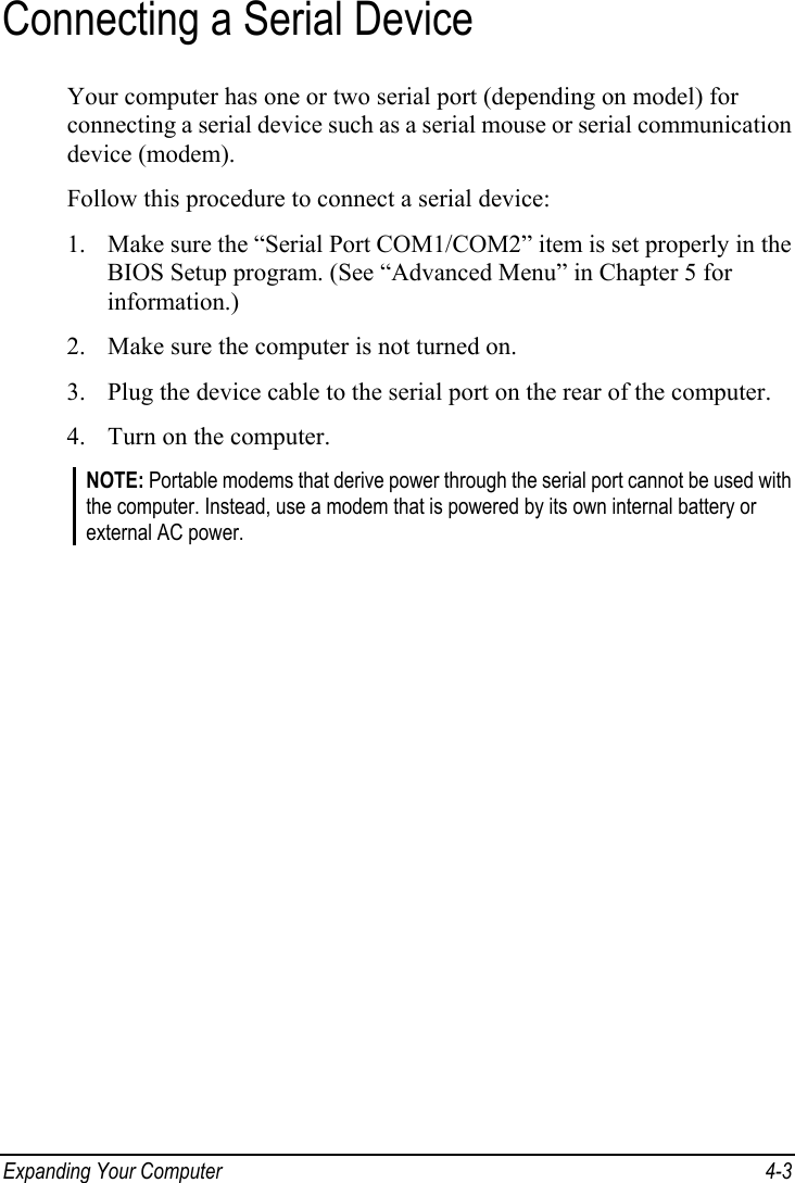  Expanding Your Computer  4-3 Connecting a Serial Device Your computer has one or two serial port (depending on model) for connecting a serial device such as a serial mouse or serial communication device (modem). Follow this procedure to connect a serial device: 1. Make sure the “Serial Port COM1/COM2” item is set properly in the BIOS Setup program. (See “Advanced Menu” in Chapter 5 for information.) 2. Make sure the computer is not turned on. 3. Plug the device cable to the serial port on the rear of the computer. 4. Turn on the computer. NOTE: Portable modems that derive power through the serial port cannot be used with the computer. Instead, use a modem that is powered by its own internal battery or external AC power. 