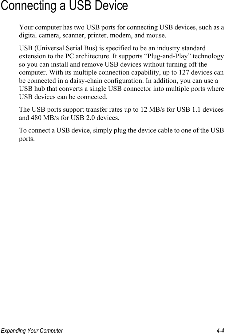  Expanding Your Computer  4-4 Connecting a USB Device Your computer has two USB ports for connecting USB devices, such as a digital camera, scanner, printer, modem, and mouse. USB (Universal Serial Bus) is specified to be an industry standard extension to the PC architecture. It supports “Plug-and-Play” technology so you can install and remove USB devices without turning off the computer. With its multiple connection capability, up to 127 devices can be connected in a daisy-chain configuration. In addition, you can use a USB hub that converts a single USB connector into multiple ports where USB devices can be connected. The USB ports support transfer rates up to 12 MB/s for USB 1.1 devices and 480 MB/s for USB 2.0 devices. To connect a USB device, simply plug the device cable to one of the USB ports. 