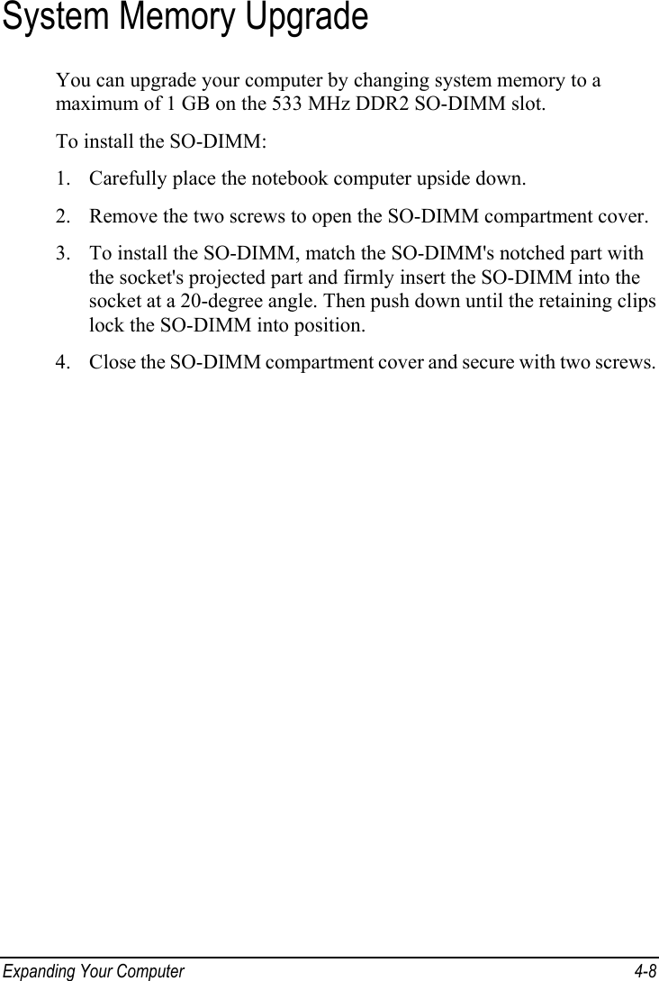  Expanding Your Computer  4-8 System Memory Upgrade You can upgrade your computer by changing system memory to a maximum of 1 GB on the 533 MHz DDR2 SO-DIMM slot. To install the SO-DIMM: 1. Carefully place the notebook computer upside down. 2. Remove the two screws to open the SO-DIMM compartment cover. 3. To install the SO-DIMM, match the SO-DIMM&apos;s notched part with the socket&apos;s projected part and firmly insert the SO-DIMM into the socket at a 20-degree angle. Then push down until the retaining clips lock the SO-DIMM into position. 4. Close the SO-DIMM compartment cover and secure with two screws.  