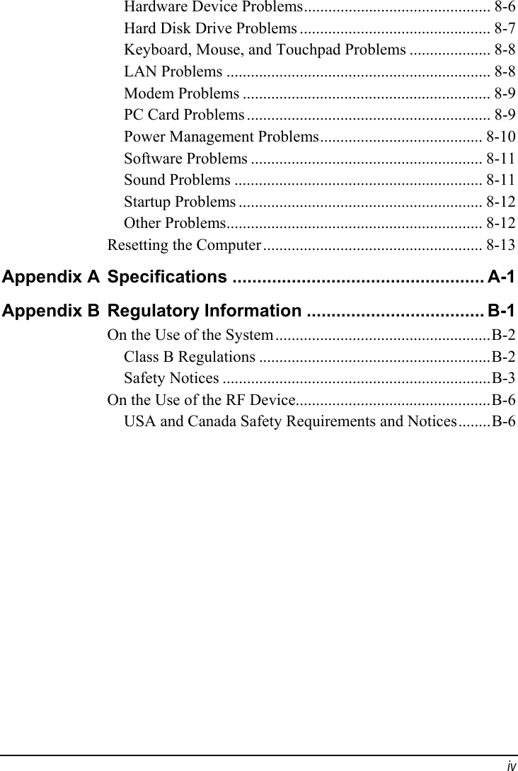  iv Hardware Device Problems.............................................. 8-6 Hard Disk Drive Problems ............................................... 8-7 Keyboard, Mouse, and Touchpad Problems .................... 8-8 LAN Problems ................................................................. 8-8 Modem Problems ............................................................. 8-9 PC Card Problems ............................................................ 8-9 Power Management Problems........................................ 8-10 Software Problems ......................................................... 8-11 Sound Problems ............................................................. 8-11 Startup Problems ............................................................ 8-12 Other Problems............................................................... 8-12 Resetting the Computer...................................................... 8-13 Appendix A  Specifications ................................................... A-1 Appendix B  Regulatory Information .................................... B-1 On the Use of the System.....................................................B-2 Class B Regulations .........................................................B-2 Safety Notices ..................................................................B-3 On the Use of the RF Device................................................B-6 USA and Canada Safety Requirements and Notices........B-6  