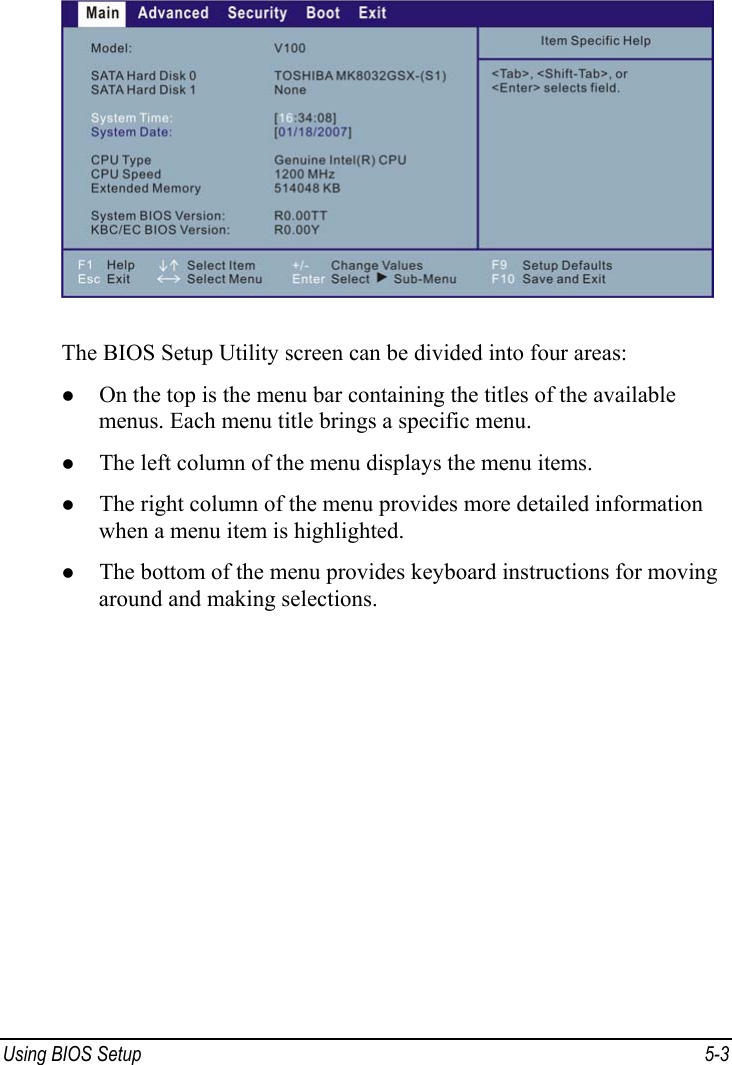  Using BIOS Setup  5-3  The BIOS Setup Utility screen can be divided into four areas: z On the top is the menu bar containing the titles of the available menus. Each menu title brings a specific menu. z The left column of the menu displays the menu items. z The right column of the menu provides more detailed information when a menu item is highlighted. z The bottom of the menu provides keyboard instructions for moving around and making selections. 