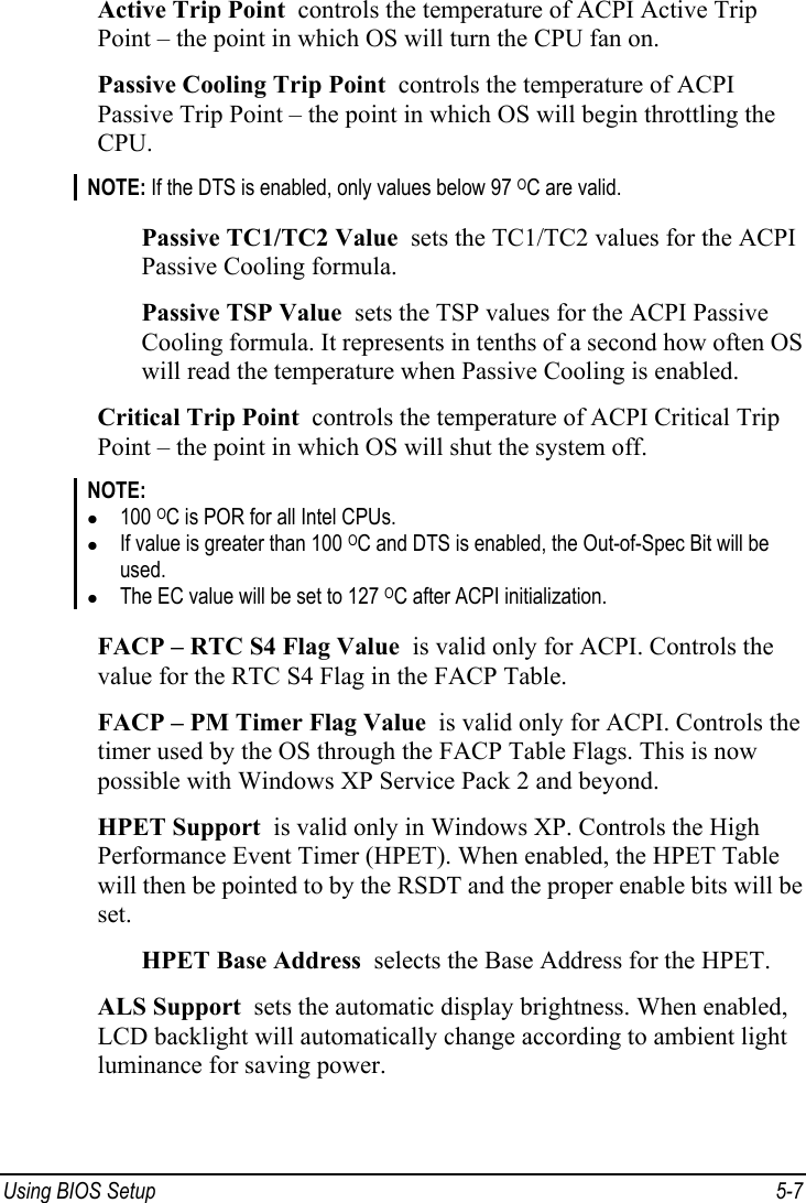  Using BIOS Setup  5-7 Active Trip Point  controls the temperature of ACPI Active Trip Point – the point in which OS will turn the CPU fan on. Passive Cooling Trip Point  controls the temperature of ACPI Passive Trip Point – the point in which OS will begin throttling the CPU. NOTE: If the DTS is enabled, only values below 97 OC are valid.  Passive TC1/TC2 Value  sets the TC1/TC2 values for the ACPI Passive Cooling formula. Passive TSP Value  sets the TSP values for the ACPI Passive Cooling formula. It represents in tenths of a second how often OS will read the temperature when Passive Cooling is enabled. Critical Trip Point  controls the temperature of ACPI Critical Trip Point – the point in which OS will shut the system off. NOTE: z 100 OC is POR for all Intel CPUs. z If value is greater than 100 OC and DTS is enabled, the Out-of-Spec Bit will be used. z The EC value will be set to 127 OC after ACPI initialization.  FACP – RTC S4 Flag Value  is valid only for ACPI. Controls the value for the RTC S4 Flag in the FACP Table. FACP – PM Timer Flag Value  is valid only for ACPI. Controls the timer used by the OS through the FACP Table Flags. This is now possible with Windows XP Service Pack 2 and beyond. HPET Support  is valid only in Windows XP. Controls the High Performance Event Timer (HPET). When enabled, the HPET Table will then be pointed to by the RSDT and the proper enable bits will be set. HPET Base Address  selects the Base Address for the HPET. ALS Support  sets the automatic display brightness. When enabled, LCD backlight will automatically change according to ambient light luminance for saving power. 