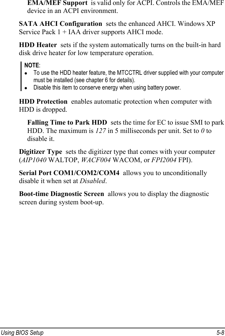  Using BIOS Setup  5-8 EMA/MEF Support  is valid only for ACPI. Controls the EMA/MEF device in an ACPI environment. SATA AHCI Configuration  sets the enhanced AHCI. Windows XP Service Pack 1 + IAA driver supports AHCI mode. HDD Heater  sets if the system automatically turns on the built-in hard disk drive heater for low temperature operation. NOTE: z To use the HDD heater feature, the MTCCTRL driver supplied with your computer must be installed (see chapter 6 for details). z Disable this item to conserve energy when using battery power.  HDD Protection  enables automatic protection when computer with HDD is dropped. Falling Time to Park HDD  sets the time for EC to issue SMI to park HDD. The maximum is 127 in 5 milliseconds per unit. Set to 0 to disable it. Digitizer Type  sets the digitizer type that comes with your computer (AIP1040 WALTOP, WACF004 WACOM, or FPI2004 FPI). Serial Port COM1/COM2/COM4  allows you to unconditionally disable it when set at Disabled. Boot-time Diagnostic Screen  allows you to display the diagnostic screen during system boot-up.   