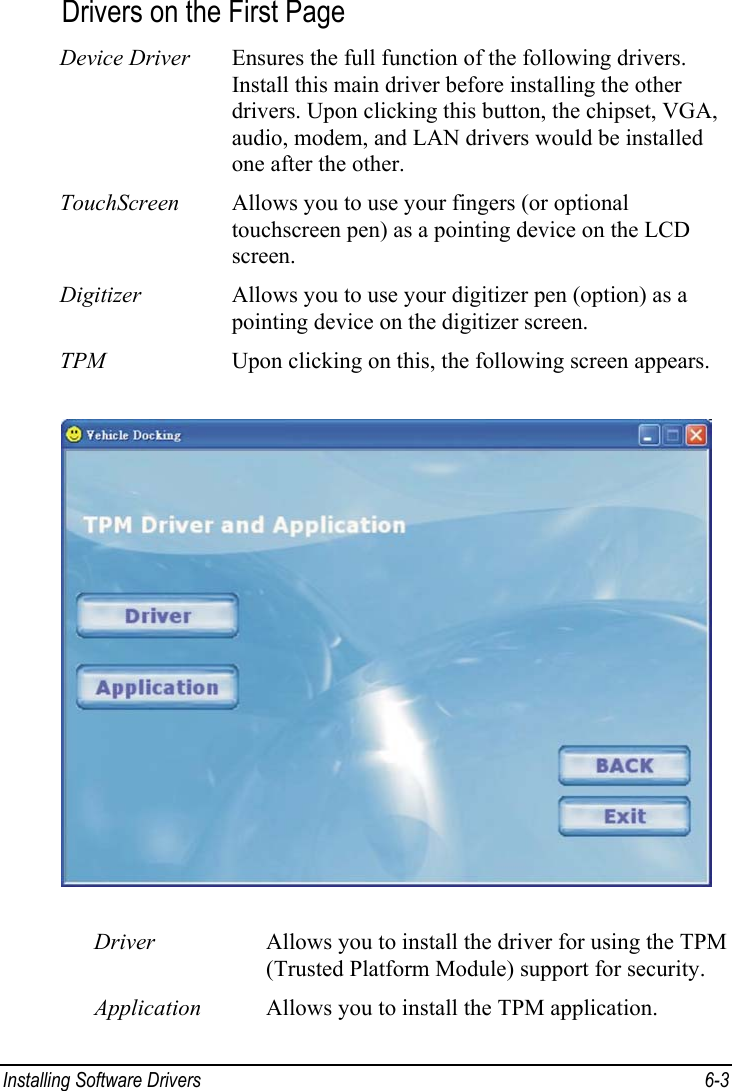  Installing Software Drivers  6-3 Drivers on the First Page Device Driver  Ensures the full function of the following drivers. Install this main driver before installing the other drivers. Upon clicking this button, the chipset, VGA, audio, modem, and LAN drivers would be installed one after the other. TouchScreen  Allows you to use your fingers (or optional touchscreen pen) as a pointing device on the LCD screen. Digitizer  Allows you to use your digitizer pen (option) as a pointing device on the digitizer screen. TPM  Upon clicking on this, the following screen appears.  Driver  Allows you to install the driver for using the TPM (Trusted Platform Module) support for security. Application  Allows you to install the TPM application. 