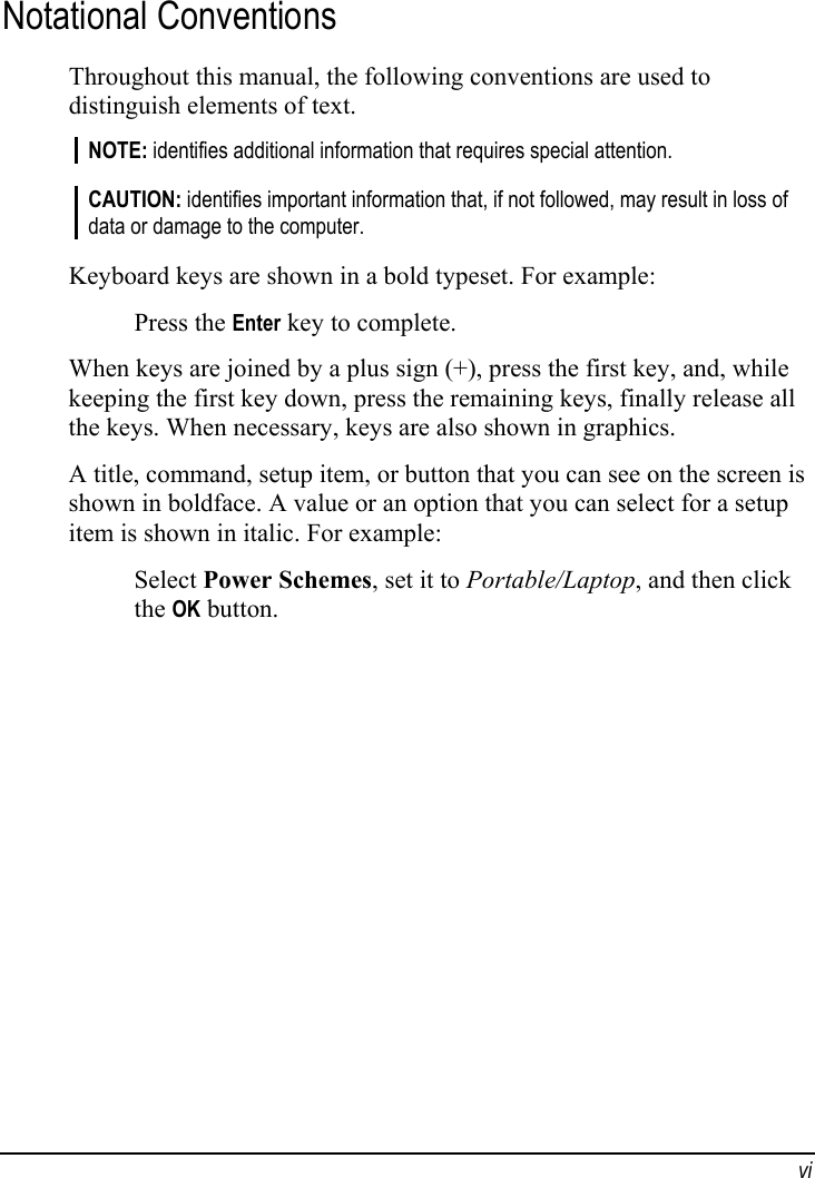  vi Notational Conventions Throughout this manual, the following conventions are used to distinguish elements of text. NOTE: identifies additional information that requires special attention.  CAUTION: identifies important information that, if not followed, may result in loss of data or damage to the computer.  Keyboard keys are shown in a bold typeset. For example: Press the Enter key to complete. When keys are joined by a plus sign (+), press the first key, and, while keeping the first key down, press the remaining keys, finally release all the keys. When necessary, keys are also shown in graphics. A title, command, setup item, or button that you can see on the screen is shown in boldface. A value or an option that you can select for a setup item is shown in italic. For example: Select Power Schemes, set it to Portable/Laptop, and then click the OK button.  