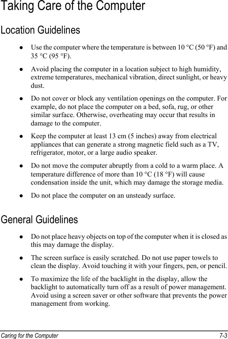  Caring for the Computer  7-3 Taking Care of the Computer Location Guidelines z Use the computer where the temperature is between 10 °C (50 °F) and 35 °C (95 °F). z Avoid placing the computer in a location subject to high humidity, extreme temperatures, mechanical vibration, direct sunlight, or heavy dust. z Do not cover or block any ventilation openings on the computer. For example, do not place the computer on a bed, sofa, rug, or other similar surface. Otherwise, overheating may occur that results in damage to the computer. z Keep the computer at least 13 cm (5 inches) away from electrical appliances that can generate a strong magnetic field such as a TV, refrigerator, motor, or a large audio speaker. z Do not move the computer abruptly from a cold to a warm place. A temperature difference of more than 10 °C (18 °F) will cause condensation inside the unit, which may damage the storage media. z Do not place the computer on an unsteady surface. General Guidelines z Do not place heavy objects on top of the computer when it is closed as this may damage the display. z The screen surface is easily scratched. Do not use paper towels to clean the display. Avoid touching it with your fingers, pen, or pencil. z To maximize the life of the backlight in the display, allow the backlight to automatically turn off as a result of power management. Avoid using a screen saver or other software that prevents the power management from working. 