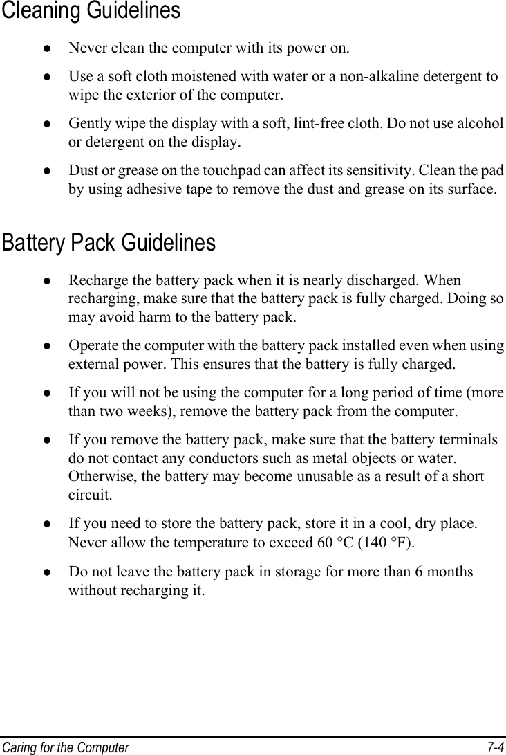  Caring for the Computer  7-4 Cleaning Guidelines z Never clean the computer with its power on. z Use a soft cloth moistened with water or a non-alkaline detergent to wipe the exterior of the computer. z Gently wipe the display with a soft, lint-free cloth. Do not use alcohol or detergent on the display. z Dust or grease on the touchpad can affect its sensitivity. Clean the pad by using adhesive tape to remove the dust and grease on its surface. Battery Pack Guidelines z Recharge the battery pack when it is nearly discharged. When recharging, make sure that the battery pack is fully charged. Doing so may avoid harm to the battery pack. z Operate the computer with the battery pack installed even when using external power. This ensures that the battery is fully charged. z If you will not be using the computer for a long period of time (more than two weeks), remove the battery pack from the computer. z If you remove the battery pack, make sure that the battery terminals do not contact any conductors such as metal objects or water. Otherwise, the battery may become unusable as a result of a short circuit. z If you need to store the battery pack, store it in a cool, dry place. Never allow the temperature to exceed 60 °C (140 °F). z Do not leave the battery pack in storage for more than 6 months without recharging it. 