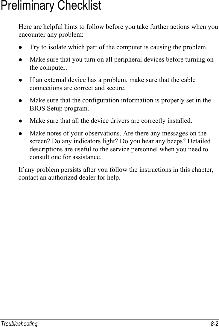  Troubleshooting 8-2 Preliminary Checklist Here are helpful hints to follow before you take further actions when you encounter any problem: z Try to isolate which part of the computer is causing the problem. z Make sure that you turn on all peripheral devices before turning on the computer. z If an external device has a problem, make sure that the cable connections are correct and secure. z Make sure that the configuration information is properly set in the BIOS Setup program. z Make sure that all the device drivers are correctly installed. z Make notes of your observations. Are there any messages on the screen? Do any indicators light? Do you hear any beeps? Detailed descriptions are useful to the service personnel when you need to consult one for assistance. If any problem persists after you follow the instructions in this chapter, contact an authorized dealer for help. 