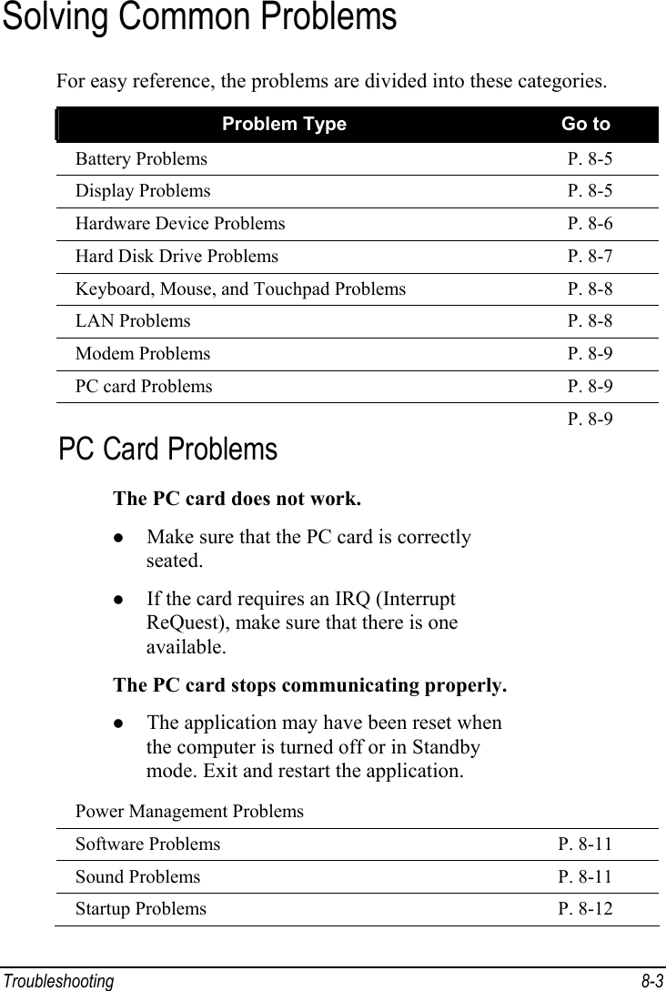  Troubleshooting 8-3 Solving Common Problems For easy reference, the problems are divided into these categories. Problem Type  Go to Battery Problems  P. 8-5 Display Problems  P. 8-5 Hardware Device Problems  P. 8-6 Hard Disk Drive Problems  P. 8-7 Keyboard, Mouse, and Touchpad Problems  P. 8-8 LAN Problems  P. 8-8 Modem Problems  P. 8-9 PC card Problems  P. 8-9 PC Card Problems The PC card does not work. z Make sure that the PC card is correctly seated. z If the card requires an IRQ (Interrupt ReQuest), make sure that there is one available. The PC card stops communicating properly.z The application may have been reset when the computer is turned off or in Standby mode. Exit and restart the application. Power Management Problems P. 8-9 Software Problems  P. 8-11 Sound Problems  P. 8-11 Startup Problems  P. 8-12 