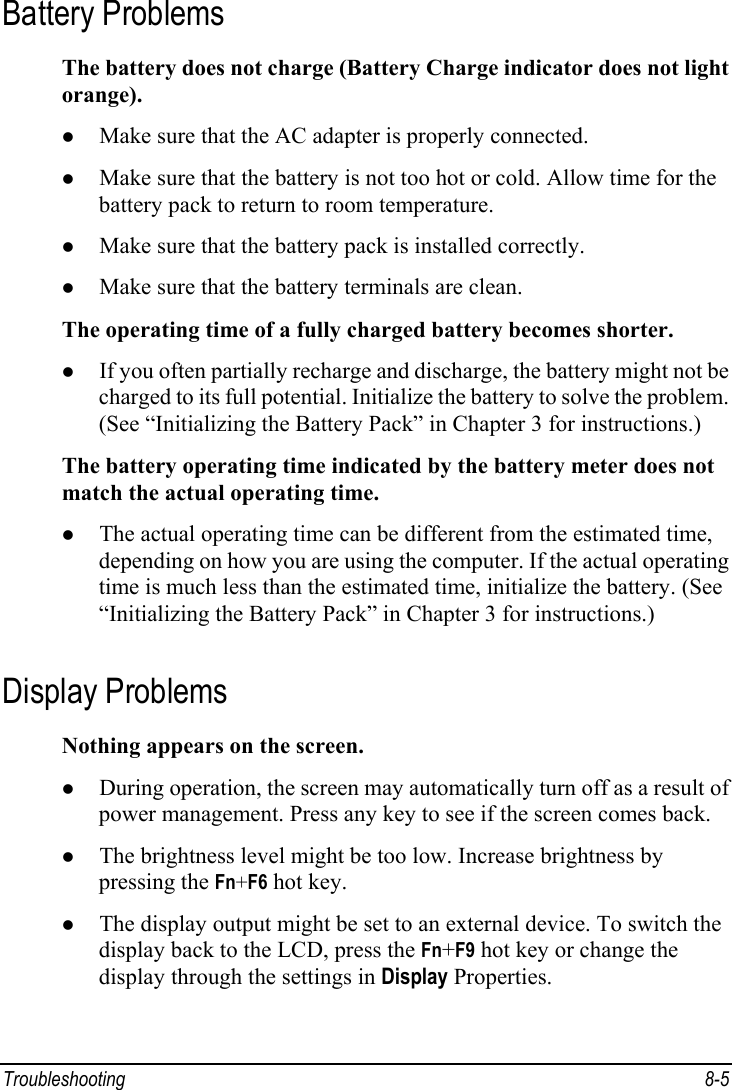  Troubleshooting 8-5 Battery Problems The battery does not charge (Battery Charge indicator does not light orange). z Make sure that the AC adapter is properly connected. z Make sure that the battery is not too hot or cold. Allow time for the battery pack to return to room temperature. z Make sure that the battery pack is installed correctly. z Make sure that the battery terminals are clean. The operating time of a fully charged battery becomes shorter. z If you often partially recharge and discharge, the battery might not be charged to its full potential. Initialize the battery to solve the problem. (See “Initializing the Battery Pack” in Chapter 3 for instructions.) The battery operating time indicated by the battery meter does not match the actual operating time. z The actual operating time can be different from the estimated time, depending on how you are using the computer. If the actual operating time is much less than the estimated time, initialize the battery. (See “Initializing the Battery Pack” in Chapter 3 for instructions.) Display Problems Nothing appears on the screen. z During operation, the screen may automatically turn off as a result of power management. Press any key to see if the screen comes back. z The brightness level might be too low. Increase brightness by pressing the Fn+F6 hot key. z The display output might be set to an external device. To switch the display back to the LCD, press the Fn+F9 hot key or change the display through the settings in Display Properties. 