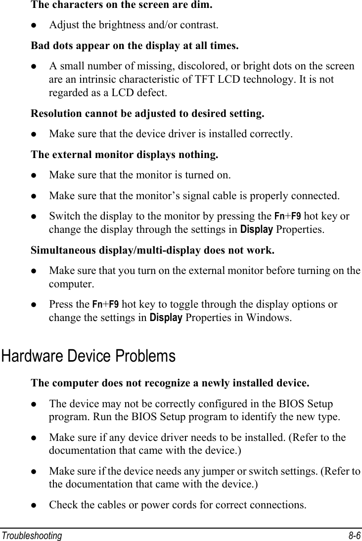  Troubleshooting 8-6 The characters on the screen are dim. z Adjust the brightness and/or contrast. Bad dots appear on the display at all times. z A small number of missing, discolored, or bright dots on the screen are an intrinsic characteristic of TFT LCD technology. It is not regarded as a LCD defect. Resolution cannot be adjusted to desired setting. z Make sure that the device driver is installed correctly. The external monitor displays nothing. z Make sure that the monitor is turned on. z Make sure that the monitor’s signal cable is properly connected. z Switch the display to the monitor by pressing the Fn+F9 hot key or change the display through the settings in Display Properties. Simultaneous display/multi-display does not work. z Make sure that you turn on the external monitor before turning on the computer. z Press the Fn+F9 hot key to toggle through the display options or change the settings in Display Properties in Windows. Hardware Device Problems The computer does not recognize a newly installed device. z The device may not be correctly configured in the BIOS Setup program. Run the BIOS Setup program to identify the new type. z Make sure if any device driver needs to be installed. (Refer to the documentation that came with the device.) z Make sure if the device needs any jumper or switch settings. (Refer to the documentation that came with the device.) z Check the cables or power cords for correct connections. 